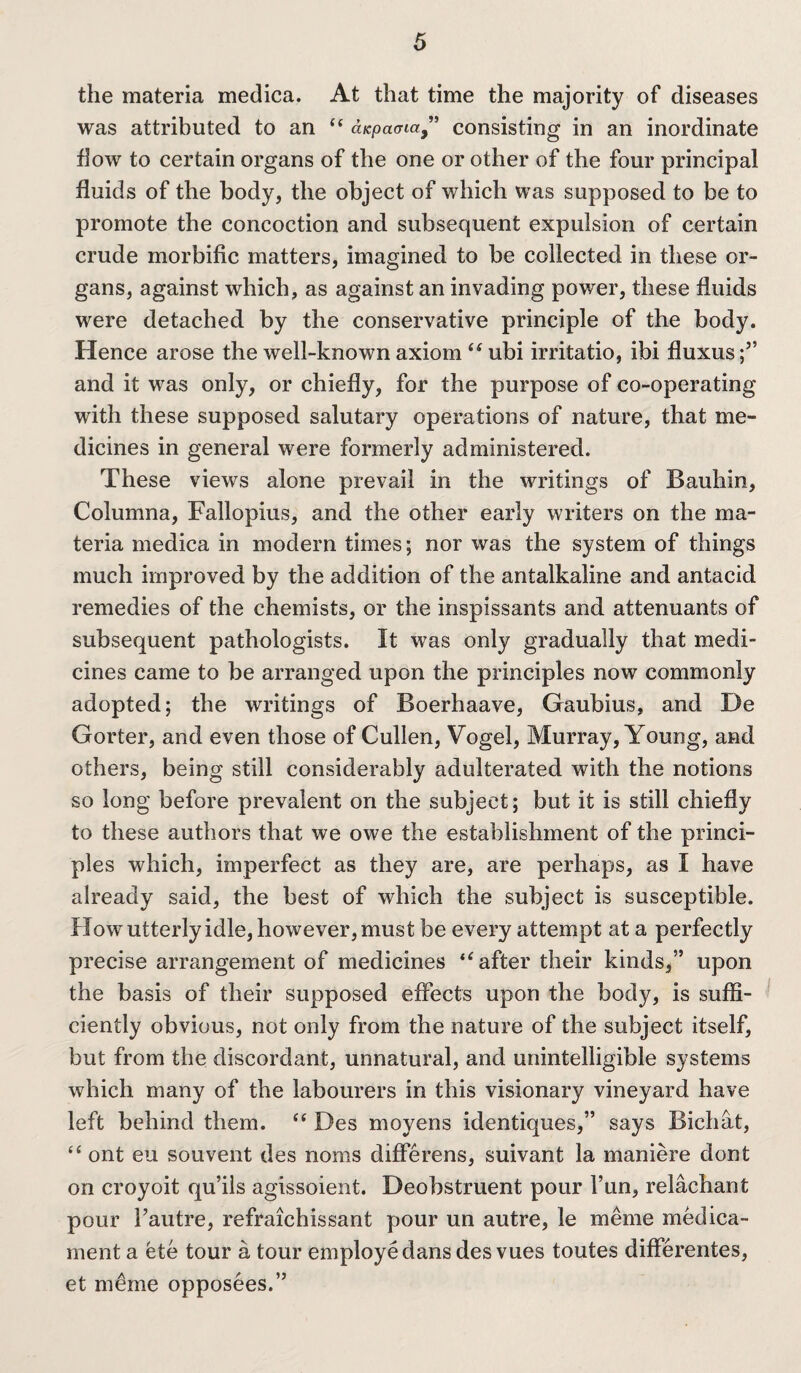 the materia medica. At that time the majority of diseases was attributed to an “ aicpaaia” consisting in an inordinate flow to certain organs of the one or other of the four principal fluids of the body, the object of which was supposed to be to promote the concoction and subsequent expulsion of certain crude morbific matters, imagined to be collected in these or¬ gans, against which, as against an invading power, these fluids were detached by the conservative principle of the body. Hence arose the well-known axiom “ ubi irritatio, ibi fluxus;” and it was only, or chiefly, for the purpose of co-operating with these supposed salutary operations of nature, that me¬ dicines in general were formerly administered. These views alone prevail in the writings of Bauhin, Columna, Fallopius, and the other early writers on the ma¬ teria medica in modern times; nor was the system of things much improved by the addition of the antalkaline and antacid remedies of the chemists, or the inspissants and attenuants of subsequent pathologists. It was only gradually that medi¬ cines came to be arranged upon the principles now commonly adopted; the writings of Boerhaave, Gaubius, and De Gorter, and even those of Cullen, Vogel, Murray, Young, and others, being still considerably adulterated with the notions so long before prevalent on the subject; but it is still chiefly to these authors that we owe the establishment of the princi¬ ples which, imperfect as they are, are perhaps, as I have already said, the best of which the subject is susceptible. How utterly idle, however, must be every attempt at a perfectly precise arrangement of medicines after their kinds,” upon the basis of their supposed effects upon the body, is suffi¬ ciently obvious, not only from the nature of the subject itself, but from the discordant, unnatural, and unintelligible systems which many of the labourers in this visionary vineyard have left behind them. “ Des moyens identiques,” says Bichdt, “ ont eu sou vent des noms differens, suivant la maniere dont on croyoit qu’ils agissoient. Deobstruent pour Fun, relachant pour Fautre, refraichissant pour un autre, le meme medica¬ ment a ete tour a tour employe dans des vues toutes differentes, et meme opposees.”