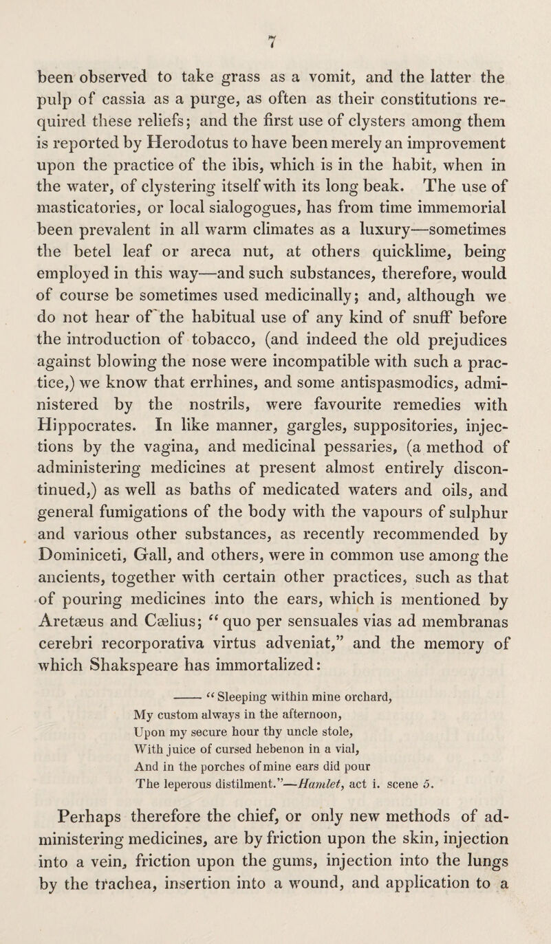 been observed to take grass as a vomit, and the latter the pulp of cassia as a purge, as often as their constitutions re¬ quired these reliefs; and the first use of clysters among them is reported by Herodotus to have been merely an improvement upon the practice of the ibis, which is in the habit, when in the water, of clystering itself with its long beak. The use of masticatories, or local sialogogues, has from time immemorial been prevalent in all warm climates as a luxury—sometimes the betel leaf or areca nut, at others quicklime, being employed in this way—and such substances, therefore, would of course be sometimes used medicinally; and, although we do not hear of the habitual use of any kind of snuff before the introduction of tobacco, (and indeed the old prejudices against blowing the nose were incompatible with such a prac¬ tice,) we know that errhines, and some antispasmodics, admi¬ nistered by the nostrils, were favourite remedies with Hippocrates. In like manner, gargles, suppositories, injec¬ tions by the vagina, and medicinal pessaries, (a method of administering medicines at present almost entirely discon¬ tinued,) as well as baths of medicated waters and oils, and general fumigations of the body with the vapours of sulphur and various other substances, as recently recommended by Dominiceti, Gall, and others, were in common use among the ancients, together with certain other practices, such as that of pouring medicines into the ears, which is mentioned by Aretaeus and Caelius; “ quo per sensuales vias ad membranas cerebri recorporativa virtus adveniat,” and the memory of which Shakspeare has immortalized: -“ Sleeping within mine orchard, My custom always in the afternoon, Upon my secure hour thy uncle stole, With juice of cursed hebenon in a vial, And in the porches of mine ears did pour The leperous distilment.”—Hamlet, act i. scene 5. Perhaps therefore the chief, or only new methods of ad¬ ministering medicines, are by friction upon the skin, injection into a vein, friction upon the gums, injection into the lungs by the trachea, insertion into a wound, and application to a