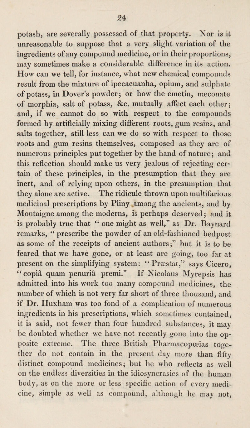 potash, are severally possessed of that property. Nor is it unreasonable to suppose that a very slight variation of the ingredients of any compound medicine, or in their proportions, may sometimes make a considerable difference in its action. How can we tell, for instance, what new chemical compounds result from the mixture of ipecacuanha, opium, and sulphate of potass, in Dover’s powder; or how the emetin, meconate of morphia, salt of potass, &c. mutually affect each other; and, if we cannot do so with respect to the compounds formed by artificially mixing different roots, gum resins, and salts together, still less can we do so with respect to those roots and gum resins themselves, composed as they are of numerous principles put together by the hand of nature; and this reflection should make us very jealous of rejecting cer¬ tain of these principles, in the presumption that they are inert, and of relying upon others, in the presumption that they alone are active. The ridicule thrown upon multifarious medicinal prescriptions by Pliny among the ancients, and by Montaigne among the moderns, is perhaps deserved; and it is probably true that “ one might as well,” as Dr. Baynard remarks, “ prescribe the powder of an old-fashioned bedpost as some of the receipts of ancient authors;” but it is to be feared that we have gone, or at least are going, too far at present on the simplifying system: “ Praestat,” says Cicero, “copia quam penuria premi.” If Nicolaus My rep sis has admitted into his work too many compound medicines, the number of which is not very far short of three thousand, and if Dr. Huxham was too fond of a complication of numerous ingredients in his prescriptions, which sometimes contained, it is said, not fewer than four hundred substances, it may be doubted whether we have not recently gone into the op¬ posite extreme. The three British Pharmacopoeias toge¬ ther do not contain in the present day more than fifty distinct compound medicines; but he who reflects as well on the endless diversities in the idiosyncrasies of the human body, as on the more or less specific action of every medi¬ cine, simple as well as compound, although he may not,