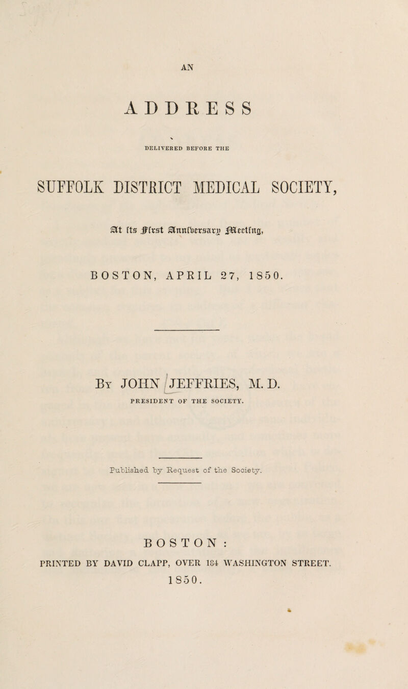 AN ADDRESS > DELIVERED BEFORE THE SUFFOLK DISTRICT MEDICAL SOCIETY, tts jJTrst ^mxtbersarj) ir&eetmjj, BOSTON, APRIL 27, 1 850. By JOHN / JEFFRIES, M. D. PRESIDENT OF THE SOCIETY. Published by Request of the Society. BOSTON: PRINTED BY DAVID CLArP, OVER 184 WASHINGTON STREET. 1850. *