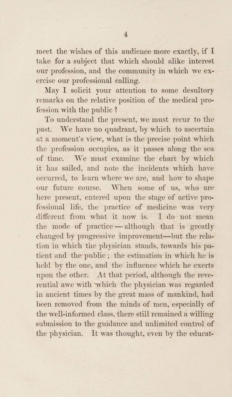 meet the wishes of this audience more exactly, if I take for a subject that which should alike interest our profession, and the community in which we ex¬ ercise our professional calling. May I solicit your attention to some desultory remarks on the relative position of the medical pro¬ fession with the public 1 To understand the present, we must recur to the past. We have no quadrant, by which to ascertain at a moment’s view, what is the precise point which the profession occupies, as it passes along the sea of time. We must examine the chart by which it has sailed, and note the incidents which have occurred, to learn where we are, and how to shape our future course. When some of us, who are here present, entered upon the stage of active pro¬ fessional life, the practice of medicine was very different from, what it now is. I do not mean the mode of practice — although that is greatly changed by progressive improvement—but the rela¬ tion in which the physician stands, towards his pa¬ tient and the public ; the estimation in which he is held by the one, and the influence which he exerts upon the other. At that period, although the reve¬ rential awe with 'which the physician wTas regarded in ancient times by the great mass of mankind, had been removed from the minds of men, especially of the well-informed class, there still remained a willing submission to the guidance and unlimited control of the physician. It was thought, even by the educat-