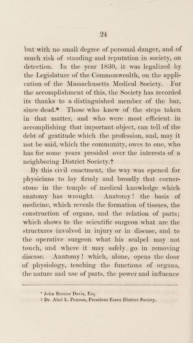 but with no small degree of personal danger, and of much risk of standing and reputation in society, on detection. In the year 1830, it was legalized by the Legislature of the Commonwealth, on the appli¬ cation of the Massachusetts Medical Society. For the accomplishment of this, the Society has recorded its thanks to a distinguished member of the bar, since dead.* Those who knew of the steps taken in that matter, and who were most efficient in accomplishing that important object, can tell of the debt of gratitude which the profession, and, may it not be said, which the community, owes to one, who has for some years presided over the interests of a neighboring District Society.f By this civil enactment, the way was opened for physicians to lay firmly and broadly that corner¬ stone in the temple of medical knowledge which anatomy has wrought. Anatomy! the basis of medicine, which reveals the formation of tissues, the construction of organs, and the relation of parts; which shows to the scientific surgeon what are the structures involved in injury or in disease, and to the operative surgeon what his scalpel may not touch, and where it may safely go in removing disease. Anatomy \ which, alone, opens the door of physiology, teaching the functions of organs, the nature and use of parts, the power and influence * John Brazier Davis, Esq. t Dr. Abel L. Peirson, President Essex District Society,