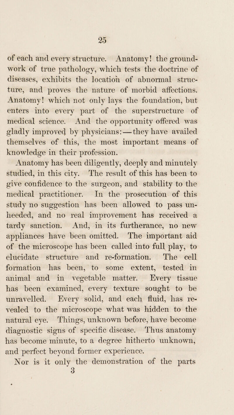 of each and every structure. Anatomy! the ground¬ work of true pathology, which tests the doctrine of diseases, exhibits the location of abnormal struc¬ ture, and proves the nature of morbid affections. Anatomy! which not only lays the foundation, but enters into every part of the superstructure of medical science. And the opportunity offered was gladly improved by physicians: — they have availed themselves of this, the most important means of knowledge in their profession. Anatomy has been diligently, deeply and minutely studied, in this city. The result of this has been to give confidence to the surgeon, and stability to the medical practitioner. In the prosecution of this study no suggestion has been allowed to pass un¬ heeded, and no real improvement has received a tardy sanction. And, in its furtherance, no new appliances have been omitted. The important aid of the microscope has been called into full play, to elucidate structure and re-formation. The cell formation has been, to some extent, tested in animal and in vegetable matter. Every tissue has been examined, every texture sought to be unravelled. Every solid, and each fluid, has re¬ vealed to the microscope what was hidden to the natural eye. Things, unknown before, have become diagnostic signs of specific disease. Thus anatomy has become minute, to a degree hitherto unknown, and perfect beyond former experience. Nor is it only the demonstration of the parts 3
