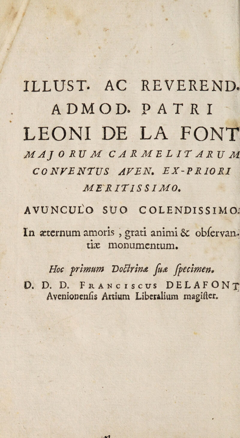 ILLUST. AC REVEREND. ADMOD. PATRI LEONI DE LA FONT MAJ ORUM CARMEL IT ARUM CONTENTUS AT EN. EX-PRIORI MERITISSIMO. AVUNCULO SUO C OLENDISSIMO: In «ternum amoris , grati animi Se obfervan. tix monumentum. Hoc primum Doflrina fux fpecimen, D. D. D. Franciscus DELAFONT Avenioneniis Arcium Liberalium magifter.