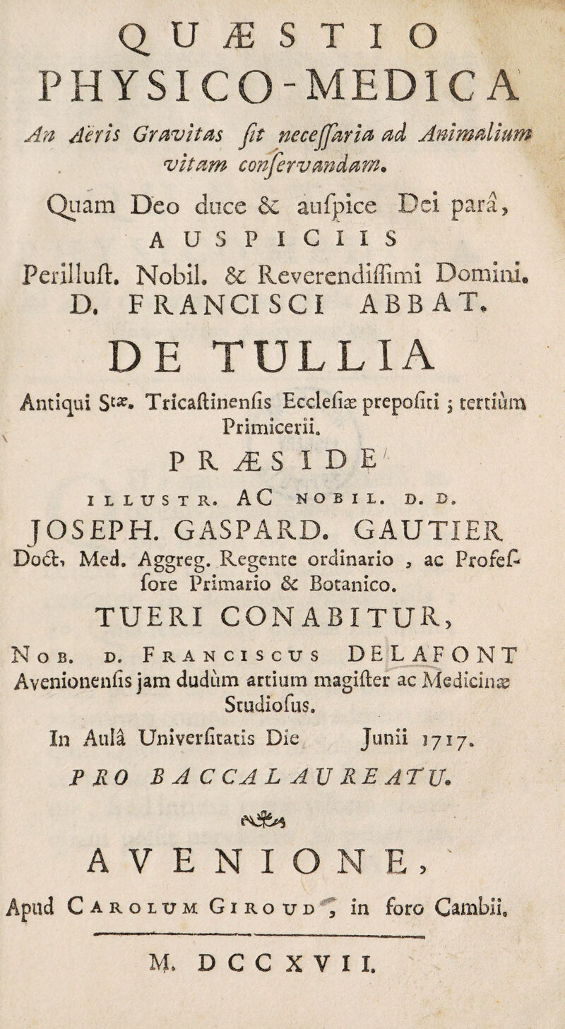 QUESTIO PHYSICO-MEDICA An Aeris Gravitas fit neceffaria ad Animalium vitam confer vandam• Quam Deo duce & aufpice Dei para, A U S P I G I I S Periiluft. Nobil. 6c Reverendifflmi Dominio D. FRANCI SCI ABB AT» DE TULLIA Antiqui Tricaftinenfis Eccleiise prepofiti 5 tertium Primicerii. PRiES I D EL ILLUSTR. AC NOBIL, D. D. JOSEPH. GASPARDc GAUTIER Do£h Med. Aggreg. Regente ordinario , ac ProfeE fore Primario & Botanico. TUERI CONABITUR, Nob. d. Franciscus DEL A PONT Avenionenfis jam cludum artium magifter ac Medicinae! Studiofus. In Aula Univerfitatis Die Junii 1717. PRO B A C CA L AU RE ATU. AVENIONE,' Apud Caroium Giroud , in foro Caiubii,