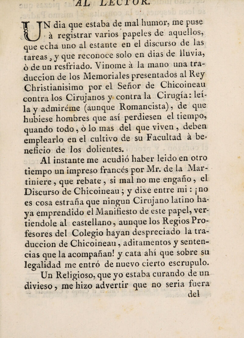 AL, LiLlUK. UN día que estaba de mal humor, me puse ■ à registrar varios papeles de aquellos, que echa uno al estante en el discurso de las tareas, y que reconoce solo en dias de lluvia, o de un resfriado. Vinome à la mano una tra¬ ducción de los Memoriales presentados al Rey Christianisimo por el Señor de Chicoineau contra los Cirujanos y contra la Cirugía: leí- la y admíreme (aunque Romancista), de que hubiese hombres que así perdiesen el tiempo, quando todo , ó lo mas del que viven , deben emplearlo en el cultivo de su Facultad a be¬ neficio de los dolientes. > Al instante me acudió haber leído en otro tiempo un impreso francés por Mr. de la Mar- tiniere , que rebate , si mal no me engaño, el Discurso de Chicoineau ; y dixe entre mi : ¡no es cosa estraña que ningún Cirujano latino ha¬ ya emprendido el Manifiesto de este papel, ver¬ tiéndole al castellano, aunque los Regios Pro¬ fesores del Colegio hayan despreciado la tra¬ ducción de Chicoineau, aditamentos y senten¬ cias que la acompañan! y cata ahí que sobre su legalidad me entró de nuevo cierto escrúpulo. Un Religioso, que yo estaba curando de un divieso, me hizo advertir que no seria fuera del