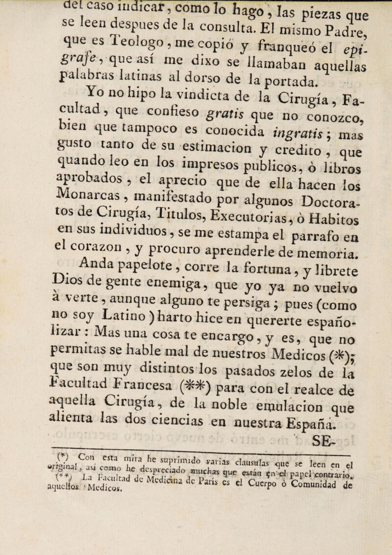 cíe, caso indicar , como lo hago , las piezas que se leen después de la consulta. El mismo Padre, que es 1 eologo , me copió y franqueó el epú graje , que así me dixo se llamaban aquellas palabras latinas al dorso de la portada. •• Yo no hipo la vindicta de la Cirugía , Fa¬ cultad, que confieso gratis que no conozco, bien que tampoco es conocida ingratis : mas gusto tanto de su estimación y crédito, que quando leo en los impresos públicos, ó libros aprobados , el aprecio que de ella hacen los ¿ ionarcas , manifestado por algunos Doctora- tos de Cirugía, Títulos, Executorias, ó Hábitos en sus individuos, se me estampa el párrafo ea el corazón , y procuro aprenderle de memoria. Anda papelote , corre la fortuna, y líbrete Dios de gente enemiga, que yo ya no vuelvo a verte , aunque alguno te persiga ; pues (como no soy Latino ) harto hice en quererte españo¬ lizar : Mas una cosa te encargo, y es, que no permitas se hable mal de nuestros Médicos (ífc): que son muy distintos los pasados zelos de la acuitad Francesa (^) para con el realce de aquella cirugía, de la noble emulación que alienta las dos ciencias en nuestra España. ■ SE- ©rainal asi como e supnmi^° carias clausulas <jue se leen en el íh ’la reicn çn e'