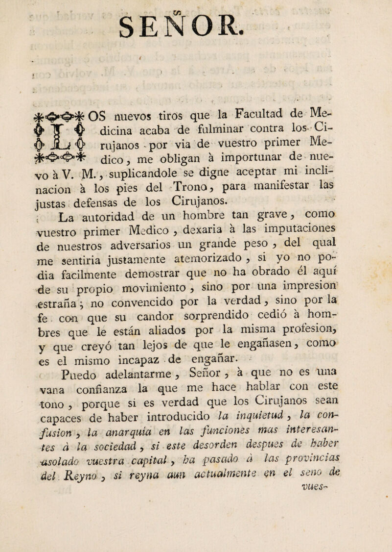 t SEÑOR. » .. OS nuevos tiros que la Facultad de Me~ 4 dicina acaba de fulminar contra los. Ci- ^ rujanos ^ por via de vuestro primer Me- ¿ico ^ me obligan à importunar de nue¬ vo à V. M.y suplicándole se digne aceptar mi incli¬ nación à los pies del Trono, para manifestar las justas defensas de los Cirujanos. ; La autoridad de un hombre tan grave y como vuestro primer Medico y dexaria à las imputaciones de nuestros adversarios un grande peso y del quai me sentiria justamente atemorizado y si yo no po¬ día fácilmente demostrar que no ha obrado él aquí de su propio movimiento y sino por una impresión .estraña y no convencido por la verdad y sino por la fe con que su candor sorprendido cedió à hom¬ bres que le están aliados por la misma profesión^ y que creyó tan lejos de que le enganasen y como es el mismo incapaz de engañar. Puedo adelantarme , Señor 5 à que no es una vana confianza la que me hace hablar con este tono y porque si es verdad que los Cirujanos sean capaces de haber introducido la inquietud y lu con- fusion y la anarquía en las funciones mas interesan¬ tes à la sociedad y si este desorden después de haber 'asolado vuestra capital > ha pasado à las provincias del Reyno y si reyna aun actualmente en el seno de vues-