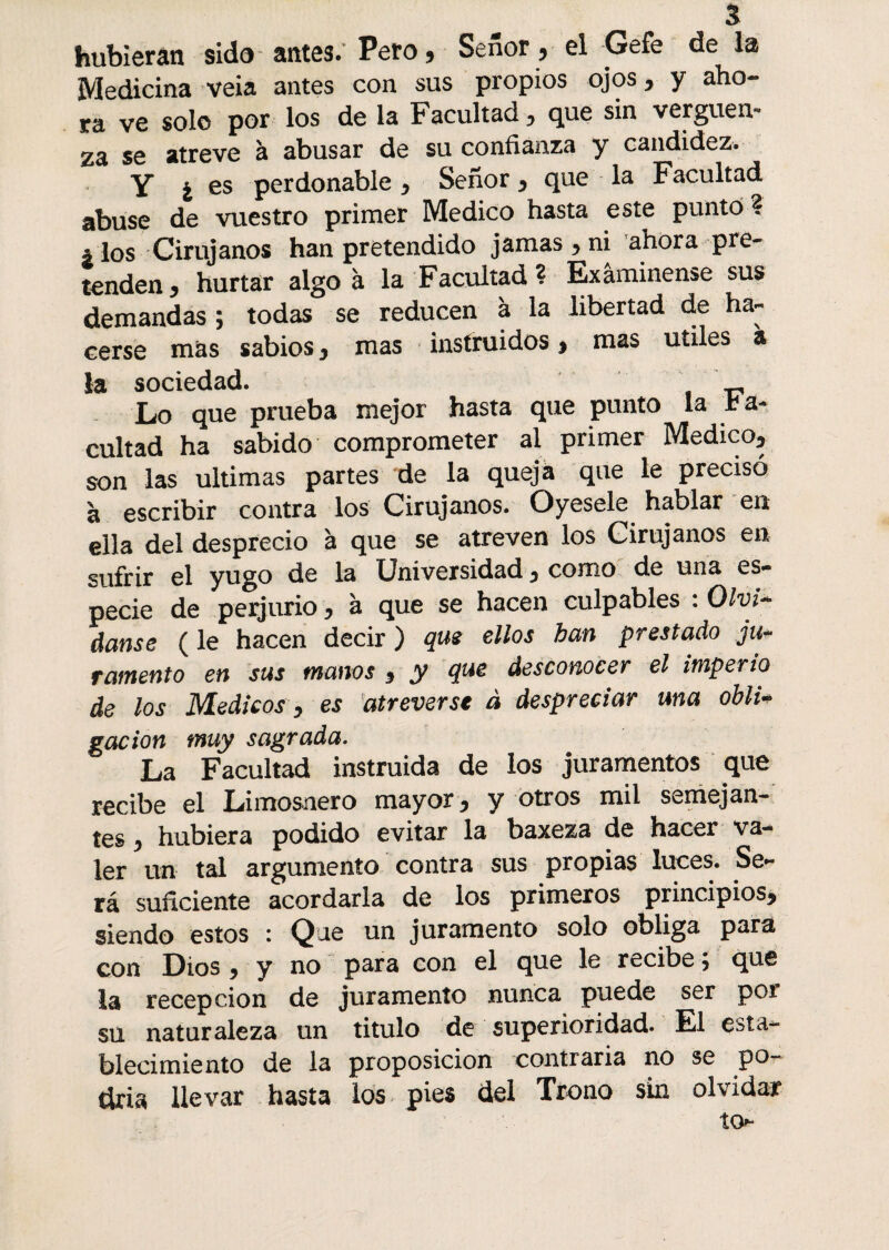 hubieran sido antes.’ Pero, Señor , el Gefe de la Medicina veia antes con sus propios ojos, y aho- ra ve solo por los de la Facultad y que sin vergüen¬ za se atreve à abusar de su confianza y candidez. Y ¿es perdonable y Señor y que la Facultad abuse de vuestro primer Medico hasta este punto ? ¿ los Cirujanos han pretendido jamas y ni ahora pre¬ tenden * hurtar algo à la Facultad? Examínense sus demandas ; todas se reducen à la libertad de ha¬ cerse más sabios y mas instruidos y mas utiles à la sociedad. ' Lo que prueba mejor hasta que punto la fa¬ cultad ha sabido comprometer al primer Medico^ son las ultimas partes de la queja que le precisó à escribir contra los Cirujanos. Oyesele hablar en ella del desprecio à que se atreven los Cirujanos en sufrir el yugo de la Universidad y como de una es¬ pecie de perjurio * à que se hacen culpables : Olvi~ danse ( le hacen decir ) que ellos han prestado ju~ ramento en sus manos y y desconocer el imperio de los Médicos y es atreverse à despreciar una obli* gacion muy sagrada. La Facultad instruida de los juramentos que recibe el Limosnero mayor y y otros mil semejan¬ tes y hubiera podido evitar la baxeza de hacer va¬ ler un tal argumento contra sus propias luces. Se¬ rá suficiente acordarla de los primeros principios^ siendo estos : Que un juramento solo obliga para con Dios , y no para con el que le recibe ; que la recepción de juramento nunca puede ser pot su naturaleza un titulo de superioridad. El esta¬ blecimiento de la proposición contraria no se po- clria llevar hasta los pies del Trono sin olvidar