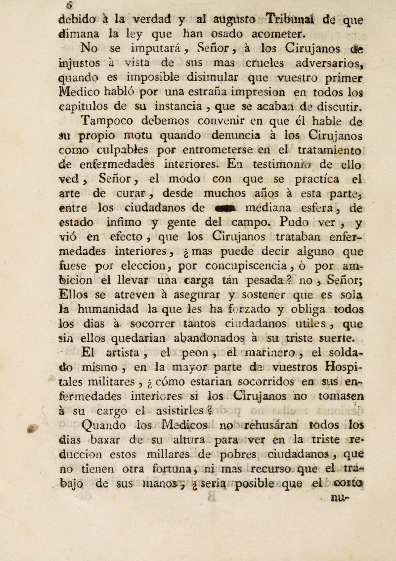 debido à la verdad y al augusto Tribunal de que dimana la ley que han osado acometer. No se imputará * Señor, à los Cirujanos ele injustos à vista de sus mas crueles adversarios, quando es imposible disimular que vuestro primer Medico habló por una estraña impresión en todos los capítulos de su instancia , que se acaban de discutir. Tampoco debemos convenir en que él hable de $u propio motu quando denuncia à los Cirujanos como culpables por entrometerse en el tratamiento cíe enfermedades interiores. En testimonio de ello ved, Señor , el modo con que se practica el arte de curar, desde muchos años à esta parte, entre los ciudadanos de otffe mediana esfera, de estado infimo y gente del campo. Pudo ver , y vi ó en efecto, que los Cirujanos trataban enfer¬ medades interiores, ¿ mas puede decir alguno que fuese por elección, por concupiscencia, ô por am¬ bición el llevar una carga tan pesada ? no , Señor; Ellos se atreven à asegurar y sostener que es sola la humanidad la que les ha forzado y obliga iodos los dias à socorrer tantos ciudadanos utiles, que sin ellos quedarían abandonados à su triste suerte. El artista, el peón, el marinero, el solda¬ do mismo , en la mayor parte da vuestros Hospi¬ tales militares , ¿ cómo estarían socorridos en sus en¬ fermedades interiores si los Cirujanos no tomasen à su cargo el asistirles ? Quando ios Médicos no rehusáraü todos los dias baxar de su altura para ver en la triste re¬ ducción estos millares de pobres ciudadanos, que no tienen otra fortuna, ni mas recurso que el tra<* bajo de sus manos , j£se*iq posible que el ©orta