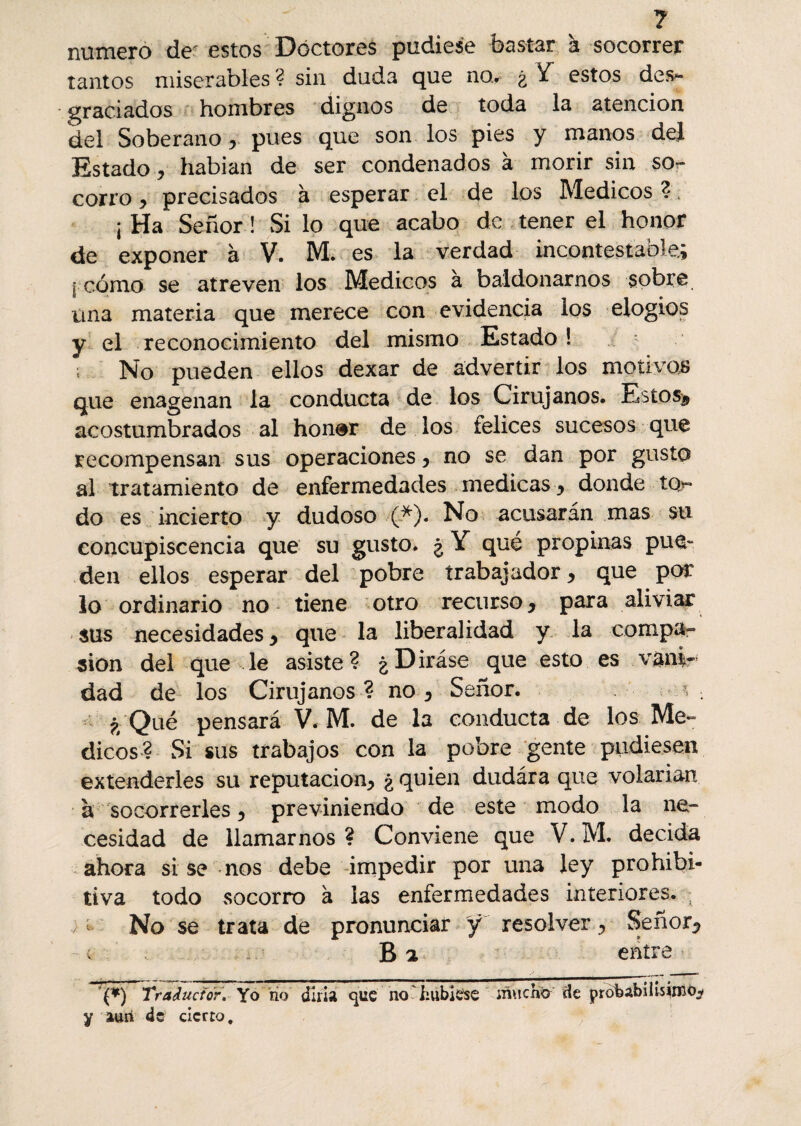 ? numero de' estos Doctores pudiese bastar à socorrer tantos miserables? sin duda que no* ¿ Y estos desa¬ graciados hombres dignos de toda la atención kel Soberano, pues que son los pies y manos del Estado ? habían de ser condenados à morir sin sor corro y precisados à esperar el de los Médicos ? ; ; Ha Señor ! Si lo que acabo de tener el honor de exponer à V. M. es la verdad incontestable; I cómo se atreven los Médicos a baldonarnos sobre úna materia que merece con evidencia los elogios y el reconocimiento del mismo Estado ! No pueden ellos dexar de advertir los motivas que enagenan la conducta de los Cirujanos. Estos^ acostumbrados al honer de los felices sucesos que recompensan sus operaciones y no se dan por gusto al tratamiento de enfermedades medicas ^ donde tQr* do es incierto y dudoso (*). No acusarán mas su concupiscencia que su gusto. ¿ Y qué propinas pue¬ den ellos esperar del pobre trabajador > que por io ordinario no tiene otro recurso y para aliviar sus necesidades, que la liberalidad y la compa¬ sión del que le asiste? ¿Diráse que esto es vánir dad de los Cirujanos? no3 Señor. ; . ¿ Qué pensará V. M. de la conducta de los Mé¬ dicos? Si sus trabajos con la pobre gente pudiesen extenderles su reputación^ ¿quien dudára que volarían à socorrerles y previniendo de este modo la ne¬ cesidad de llamarnos? Conviene que V.M. decida ahora si se nos debe impedir por una ley prohibi¬ tiva todo socorro à las enfermedades interiores. ; No se trata de pronunciar ÿ resolver^ Señor*? B a entre ’(*) Traductor. Yo rio dilia que no hubiese mucho de probabilísimo,? y aun de cierto.