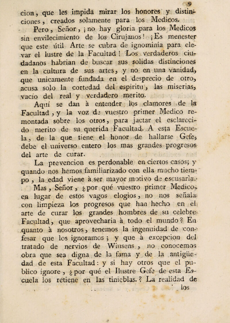 don, que les impida mirar los honores y distin^ dones, creados solamente para los Médicos. Pero, Señor, ¡ no hay gloria para los Médicos sin envilecimiento de los Cirujanos ! ¡ Es menester que este útil Arte se cubra de ignominia para ele¬ var el lustre de la Facultad! Los verdaderos ciu¬ dadanos habrian de buscar sus solidas distinciones en la cultura de sus artes, y no en una vanidad, que Unicamente fundada en el desprecio de otro, acusa solo la cortedad del espíritu, las miserias, vacío del real y verdadero mérito. Aquí se dan à entender los clamores de la -Facultad , y la voz de vuestro primer Medico re¬ montada sobre los otros, para jactar el esclareci¬ do mérito de su querida Facultad. A esta Escue¬ la, de la que tiene el honor de hallarse Gefe* debe el universo entero los mas grandes progresos del arte de curar. La prevención es perdonable en ciertos casos; y quando nos hemos familiarizado con ella mucho tierna po , la .edad viene à ser mayor motivo de escusarla;* Mas, Señor, ¿por qué vuestro primer Medico> en lugar de estos vagos elogios, no nos señala; con limpieza los progresos que han hecho en el arte de curar los grandes hombres de su celebre Facultad, que aprovecharía à todo el mundo? En quanto à nosotros, tenemos la ingenuidad de con¬ fesar que los ignoramos ; y que à excepción del tratado de nervios de Wiusens , no conocemos obra que sea digna de la fama y de la antigüe¬ dad de esta Facultad : y si hay otros que el pu¬ blico ignore, ¿por qué el Ilustre Gefe de esta Es¬ cuela los retiene en las tinieblas. ? La realidad de ' \ . : 4 los