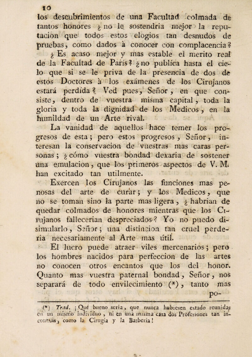 ta los descubrimientos de una Facultad colmada de tantos honores ¿ no le sostendría mejor la repu¬ tación que todos estos elogios tan desnudos de pruebas, como dados à conocer con complacencia? ¿ Es acaso mejor y mas estable el mérito real de la Facultad de París? ¿no publica hasta el cie¬ lo que si se le priva de la presencia de dos de estos Doctores a los exámenes de los Cirujanos estará perdida?. Ved pues. Señor, en que con* siste, dentro de vuestra misma capital, toda la gloria y toda la dignidad de los Médicos, en la humildad de un Arte rival. La vanidad de aquellos hace temer los pro¬ gresos de esta ; pero estos progresos , Señor, in¬ teresan la conservación de vuestras mas caras per¬ sonas ; ¿ cómo vuestra bondad dexaria de sostener una emulación, que los primeros aspectos de V. M. han excitado tan utilmente. Exercen los Cirujanos las funciones mas pe¬ nosas del arte de curar ; y los Médicos, que no se toman sino la parte mas ligera , ¿habrían de quedar colmados de honores mientras que los Ci¬ rujanos fallecerían despreciados ? Yo no puedo di¬ simularlo, Señor; una distinción tan cruel perde¬ rla necesariamente al Arte mas útil. El lucro puede atraer viles mercenarios ; pero los hombres nacidos para perfección de las artes no conocen otros encantos que los del honor. Quanto mas vuestra paternal bondad, Señor, nos separará de todo envilecimiento (*), tanto mas po- ' 1,1 -- ■ - --—. : ' .(*} Trad* ¡ Que bueno seria, que nunca hubiesen estado reunidas en un mismo individuo-, ni en una misma casa dos Profesiones tan in¬ conexas^ como la Cirugía y h Barbería Î
