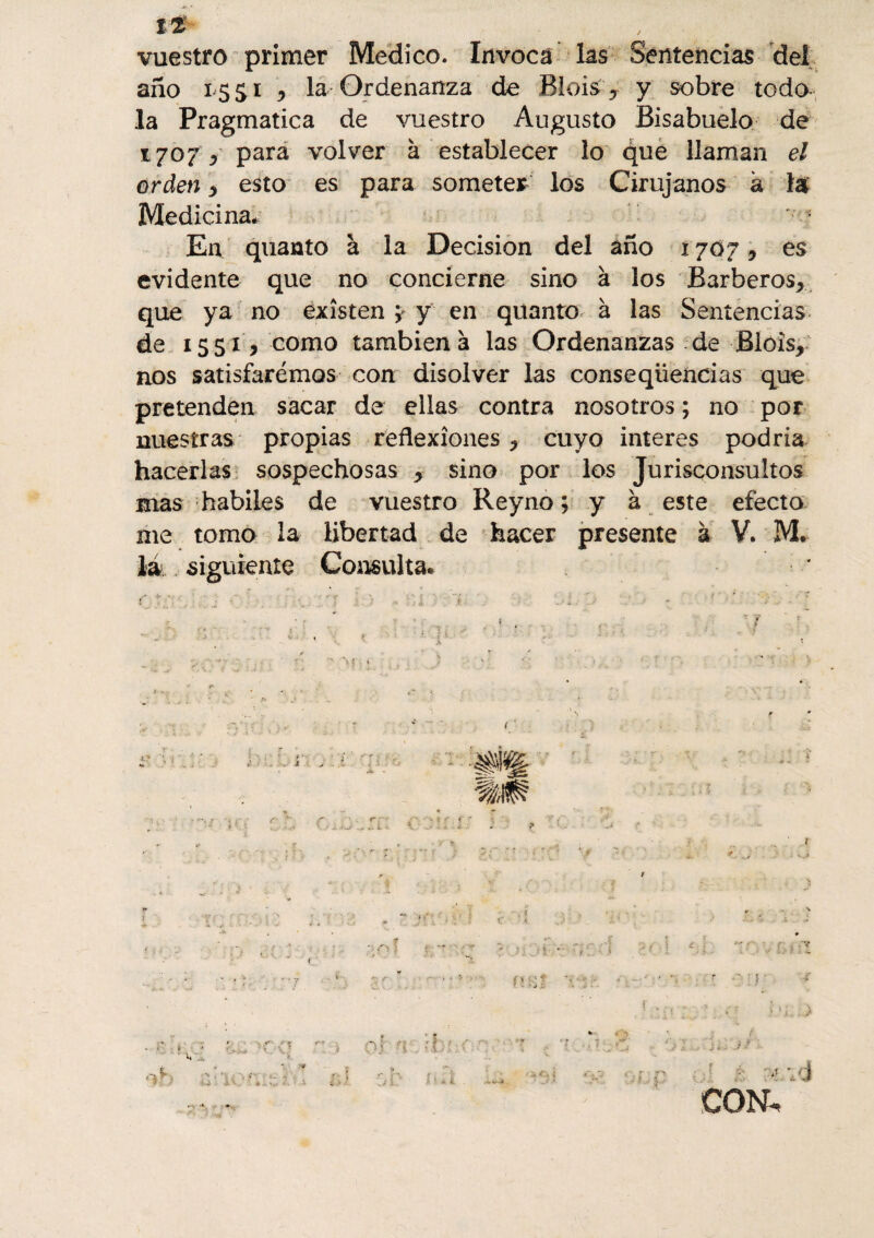It vuestro primer Medico. Invoca las Sentencias del año 1551 * la Ordenanza de Blois y y sobre toda la Pragmática de vuestro Augusto Bisabuelo de 1707 > para volver à establecer lo que llaman el orden * esto es para someter los Cirujanos à la Medicina* En quanto à la Decision del año 1707* es evidente que no concierne sino à los Barberos* que ya no existen y y en qitanto à las Sentencias de 1551 * como también à las Ordenanzas de Blois* nos satisfaremos con disolver las conseqüencias que pretenden sacar de ellas contra nosotros ; no por nuestras propias reflexiones * cuyo interes podría hacerlas sospechosas * sino por los Jurisconsultos mas habiles de vuestro Reyno; y à este efecto me tomo la libertad de hacer presente à V. M. la siguiente Consulta* * r- < i % r . .V Vi J