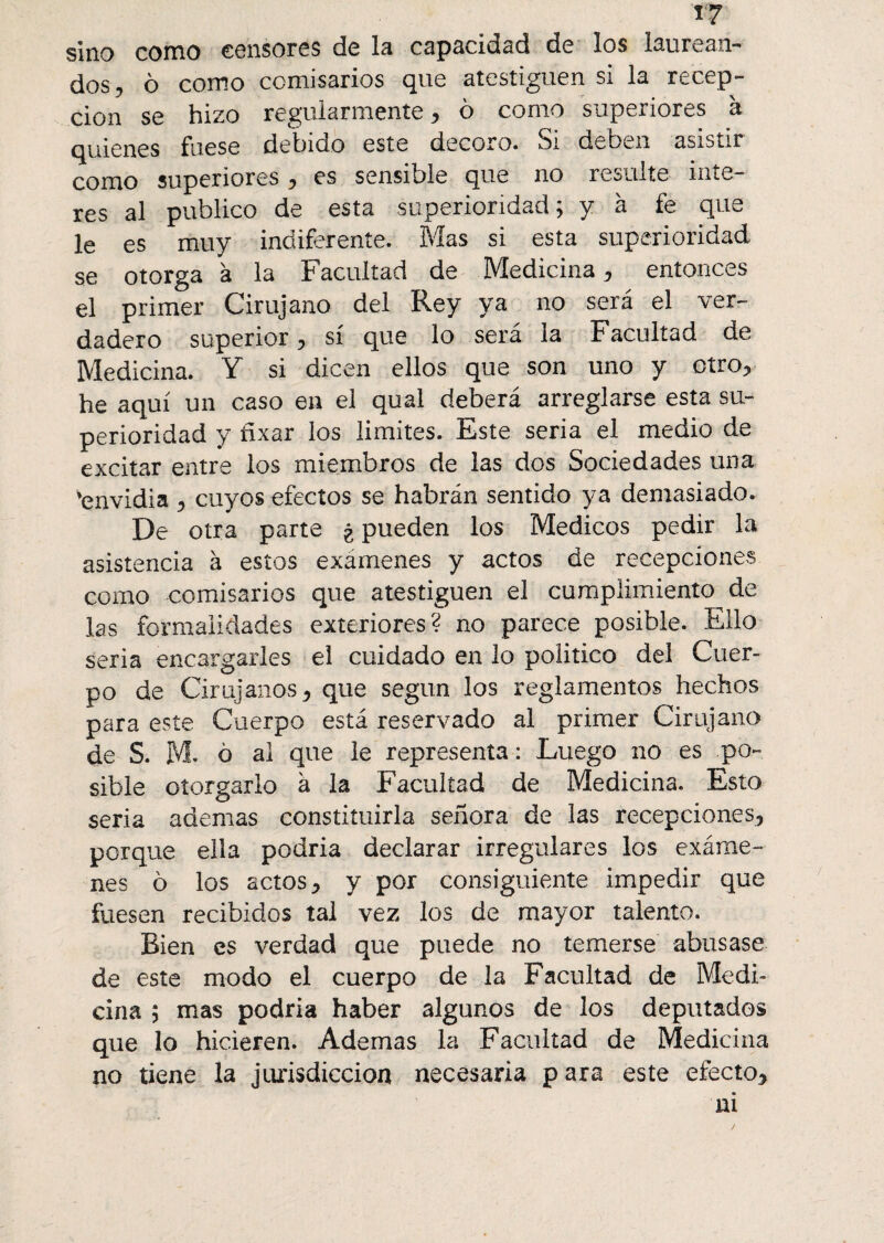 «7 sino como censores de la capacidad de los laurean- dos, ô como comisarios que atestigüen si la recep- cion se hizo regularmente, 6 como superiores à fuese dehicio este decoro» Si deben asistir como superiores, es sensible que no resulte inte¬ res al publico de esta superioridad; y à fe que le es muy indiferente. Mas si esta superioridad se otorga à la Facultad de Medicina, entonces el primer Cirujano del Rey ya no será el ver¬ dadero superior, sí que lo será la Facultad de Medicina. Y si dicen ellos que son uno y otro, he aquí un caso en el qual deberá arreglarse esta su¬ perioridad y fixar los limites. Este seria el medio de excitar entre los miembros de las dos Sociedades una 'envidia , cuyos efectos se habrán sentido ya demasiado. De otra parte ¿ pueden los Médicos pedir la asistencia à estos exámenes y actos de recepciones como comisarios que atestigüen el cumplimiento de las formalidades exteriores? no parece posible. Ello seria encargarles el cuidado en lo político del Cuer¬ po de Cirujanos, que según los reglamentos hechos para este Cuerpo está reservado al primer Cirujano de S. M- ó al que le representa : Luego no es po¬ sible otorgarlo à la Facultad de Medicina. Esto seria ademas constituirla señora de las recepciones, porque ella podria declarar irregulares los exáme¬ nes b los actos, y por consiguiente impedir que fuesen recibidos tal vez los de mayor talento. Bien es verdad que puede no temerse abusase de este modo el cuerpo de la Facultad de Medi¬ cina ; mas podria haber algunos de los deputados que lo hicieren. Ademas la Facultad de Medicina no tiene la jurisdicción necesaria para este efecto,
