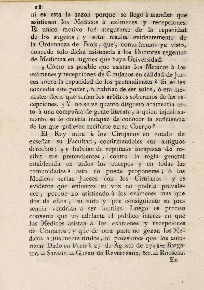 fl ni es esta la razón porque se llegó à mandar que asistiesen los Médicos à exámenes y recepciones. El único motivo fue asegurarse de la capacidad de los sugetos * y esto resulta evidentemente de la Ordenanza de Blois * que^ como hemos ya visto* concede solo dicha asistencia à los Doctores regentes de Medicina en lugares que haya Universidad. ¿ Cómo es posible que asistan los Médicos à los exámenes y recepciones de Cirujanos en calidad de Jue¬ ces sobre la capacidad de los pretendientes ? Si se les concedía este poder* ô habrían de ser solos* ó era me¬ nester decir que serian los arbitros soberanos de las re¬ cepciones. ¿ Y no se ve quanto disgusto acarrearía es¬ to à una compañía de gente literata* à quien injuriosa¬ mente se le creería incapaz de conocer la suficiencia de los que pidiesen recibirse en su Cuerpo ? El Rey mira à los Cirujanos en estado de enseñar su Facultad * confirmándoles sus antiguos derechos ; ¿ y habrían de reputarse incapaces de re¬ cibir sus pretendientes * contra la regla general establecida en todos los cuerpos y en todas las comunidades ? esto no puede proponerse ; ô los Médicos serian Jueces con los Cirujanos : y es evidente que entonces su voz no podría prevale¬ cer * porque no asistiendo h los exámenes mas que dos de ellos * su voto y por consiguiente su pre¬ sencia vendrían à ser inutiles. Luego es preciso convenir que no adelanta el publico interes en que los Médicos asistan, à los exámenes y recepciones de Ciruj anos ; y que de otra parte no gozan los Mé¬ dicos actualmente títulos * ni posesiones que los auto- rizen. Dado en París à 27. de Agosto de 1748= Barge- ton. = Sarasinc = Gaeau de Reverceaux* &c. — Rouseau. En