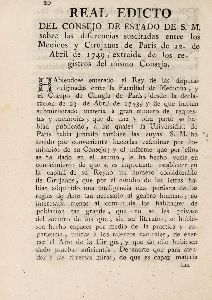 REAL EDICTO DEL CONSEJO DE ESTADO DE S. M, sobre las diferencias suscitadas entre los Médicos y Cirujanos de París de 12. de Abril de 1749 , extraida de los re¬ gistros del mismo Consejo. HAbiendose enterado el Rey de las disputas originadas entre la Facultad de Medicina ^ y el Cuerpo de Cirugía de París, desde la decla¬ ración de 23. de Abril de 1743^ y de que habían subministrado materia k gran numero de reques- tas y memorias y que de una y otra parte se ha¬ bían publicado y k las quales la Universidad de París había juntado también las suyas : S. M. ha * tenido por conveniente hacerlas examinar por co¬ misarios de su Consejo; y el informe que por ellos se ha dado en el asunto * le ha hecho venir en conocimiento de que si es importante establecer en la capital de su Reyno un numero considerable de Cirujanos ? que por el estudio de las letras ha- bian adquirido una inteligencia mas perfecta de las reglas de Arte tan necesario al genero humano y ■ no interesaba menos al común de los habitantes de población tan grande y que « no se les privase 'del socorro de los que ^ sin ser literatos > se hubie¬ ren hecho capaces por medio de la practica y ex¬ periencia 5 unidas à los talentos naturales ^ de exer¬ cer el Arte de la Cirugía y y que de ello hubiesen dado pruebas suficientes : De suerte que para aten¬ der à las diversas miras 5 de que es capaz materia tan