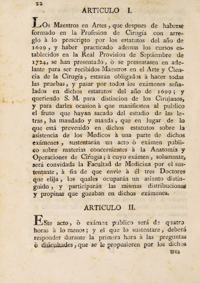 ARTÍCULO I. JL/Os Maestros en Artes* que después de haberse formado en la Profesión de Cirugía con arre¬ glo à lo prescripto por los estatutos del año de 1699* y haber practicado ademas los cursos es¬ tablecidos en la Real Provision de Septiembre de se han presentado* o se presentasen en ade¬ lante para ser recibidos Maestros en el Arte y Cien¬ cia de la Cirugía * estarán obligados à hacer todas las pruebas * y pasar por todos los exámenes seña¬ lados en dichos estatutos del año de 1699; y queriendo S. M. para distinción de los Cirujanos* y para darles Ocasión h que manifiésten al publico el fruto que hayan sacado del estudio de las le¬ tras * ha mandado y manda * que en lugar de lo que está prevenido en dichos estatutos sobre la asistencia de los Médicos à una parte de dichos exámenes * sustentarán un acto o exámen publi¬ co sobre materias concernientes à la Anatomía y Operaciones de Cirugía ; à cuyo exámen * solamente* será convidada la Facultad de Medicina por el sus¬ tentante y à fin de que envie à él tres Doctores que elija * los quales ocuparán un asiento distin¬ guido * y participarán las mismas distribuciones 7 propinas que gozaban en dichos exámenes* ARTÍCULO IL JBste acto ? 0 exámen publico será de quatro horas à lómenos; y el que lo sustentare* deberá responder durante la primera hora à las preguntas ô dificultades 7 que se le propusieren por los dichos t-re$