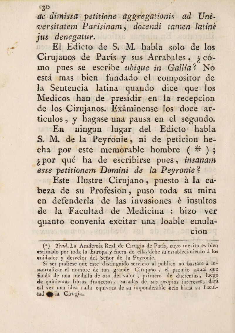 3° ac dimissa petitione àggregationis ad Uni- ver sitatem Parisinam, docendi tamen latiné jus denegatur. El Edicto de S. M. habla solo de los Cirujanos de Paris y sus Arrabales, ¿ có¬ mo pues se escribe ubique in Gallia? No está mas bien fundado el compositor de la Sentencia latina quando dice que los Médicos han de presidir en la recepción de los Cirujanos. Examínense los doce ar¬ tículos , y bagase una pausa en el segundo. En ningún lugar del Edicto habla S. M. de la Peyronie, ni de petición he¬ cha por este memorable hombre ( ^ ) ; ¿por qué ha de escribirse pues, insanam esse petitionem Domini de la Peyronie? Este Ilustre Cirujano, puesto à la ca¬ beza de su Profesión, puso toda su mira en defenderla de las invasiones è insultos de la Facultad de Medicina : hizo ver quanta convenia excitar una loable emula¬ ción (*) Trad. La Academia Real de Cirugía de París., cuyo mérito es bien estimado por toda la Europa y fuera de ella/debe su establecimiento à los cuidados y desvelos del Señor de la Peyronie. Si ser pudiese que este distinguido servicio al publico no bastare à in¬ mortalizar el nombre de tan grande Cirujano , el. premio anual que fundó de una medalla de oro del valor , primero de ducientas , luego de quinientas libras francesas, sacadas de sus propios intereses, dara tal vez una idea nada equívoca de su imponderable &elo hacia su Facul¬ tad * la Cirugía.