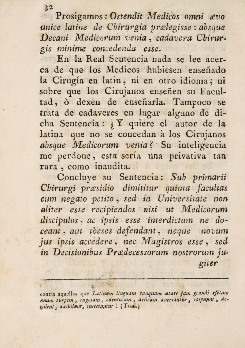 Prosigamos : Ostendit Médicos omni ¿evo unice latine de Cbirurgia prcelegisse : absque Decani Medicorum venia, cadavera Chirur- gis minime conce deuda esse. En la Real Sentencia nada se lee acer¬ ca de que los Médicos hubiesen enseñado la Cirugía en latin, ni en otro idioma ; ni sobre que los Cirujanos enseñen su Facul¬ tad, ó dexen de enseñarla. Tampoco se trata de cadáveres en lugar alguno de di¬ cha Sentencia: ¿Y quiere el autor de la latina que no se concedan à los Cirujanos absque Medicorum venia ? Su inteligencia me perdone, esta sería una privativa tan rara , como inaudita. Concluye su Sentencia : Sub primarii Chirurgi presidio dimititur quinta facultas cum negato petito, sed in Universitate non aliter esse recipiendos ni si ut Medicorum discípulos, ac ipsis esse inter dictum ne do- ceant, aut theses défendant, ñeque novum jus ipsis accedere, nec Magistros esse, sed in Decisionibus Prcedecessorum nostrorum ju~ giter contra aquellos que Latinam linguam tanquarn Atate fam grandi tfttptfr Anum twrpem y rugosam , edentulam y delirara averuntm ¿ respapnt s de- pjdent ¡ txibilartty ¡nstct#fftj»r 1 (Trad.)