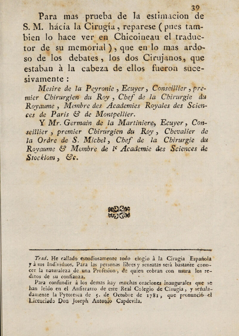 Para mas prueba de la estimación de S. M. hácia la Cirugía , repárese ( pues tam¬ bién lo hace ver en Chícoineau el traduc¬ tor de su memorial ) , que en lo mas ardo- so de los debates, los dos Cirujanos, que estaban à la cabeza de ellos fueron suce¬ sivamente : Mesire de la Peyronie , Ecuyer, Conseillier, pre¬ mier Chirurgien du Roy , Chef de la Chirurgie du Royaume , Membre des Academies Royales des Scien¬ ces de Paris de Montpellier. Y Mr. Germain de la Martiniere, Ecuyer, Con¬ seillier , premier Chirurgien du Roy, Chevalier de la Ordre de S■ Michel, Chef de la Chirurgie du Royaume & Membre de Ie Academie des Sciences de Stocklom 3 &e. Trad, He fallado estudiosamente todo elogio à la Cirugía Española. J à sus Individuos. Para las personas libres y sensatas será bastante cono¬ cer la naturaleza de una Profesión , de quien cobran con usura los ré¬ ditos de su confianza. Para confundir à los demas hay muchas oraciones inaugurales que se han leído en el Anfiteatro de este Real Colegio de Cirugía, y señala¬ damente la Pytoresca de 5. de Octubre de 17813 que pronuncié el Licenciado Doa Joseph Antonio Capdevila.