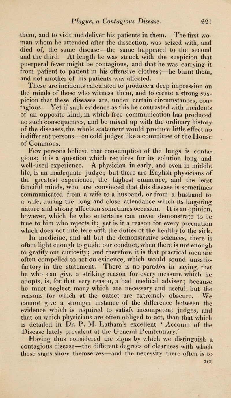 them, and to visit and deliver his patients in them. The first wo¬ man whom he attended after the dissection, was seized with, and died of, the same disease—the same happened to the second and the third. At length he was struck with the suspicion that puerperal fever might be contagious, and that he was carrying it from patient to patient in his offensive clothes;—he burnt them, and not another of his patients was affected. These are incidents calculated to produce a deep impression on the minds of those who witness them, and to create a strong sus- picion that these diseases are, under certain circumstances, con¬ tagious. Yet if such evidence as this be contrasted with incidents of an opposite kind, in which free communication has produced no such consequences, and be mixed up with the ordinary history of the diseases, the whole statement would produce little effect no indifferent persons—on cold judges like a committee of the House of Commons. Few persons believe that consumption of the lungs is conta¬ gious; it is a question which requires for its solution long and well-used experience. A physician in early, and even in middle life, is an inadequate judge; but there are English physicians of the greatest experience, the highest eminence, and the least fanciful minds, who are convinced that this disease is sometimes communicated from a wife to a husband, or from a husband to a wife, during the long and close attendance which its lingering nature and strong affection sometimes occasion. It is an opinion, however, which he who entertains can never demonstrate to be true to him who rejects it; yet is it a reason for every precaution which does not interfere with the duties of the healthy to the sick. In medicine, and all but the demonstrative sciences, there is often light enough to guide our conduct, when there is not enough to gratify our curiosity; and therefore it is that practical men are often compelled to act on evidence, which would sound unsatis¬ factory in the statement. There is no paradox in saying, that he who can give a striking reason for every measure which he adopts, is, for that very reason, a bad medical adviser; because he must neglect many which are necessary and useful, but the reasons for which at the outset are extremely obscure. We cannot give a stronger instance of the difference between the evidence which is required to satisfy incompetent judges, and that on which physicians are often obliged to act, than that which is detailed in Dr. P. M. Latham’s excellent ‘ Account of the Disease lately prevalent at the General Penitentiary/ Having thus considered the signs by which we distinguish a contagious disease—the different degrees of clearness with which these signs show themselves—and the necessity there often is to act