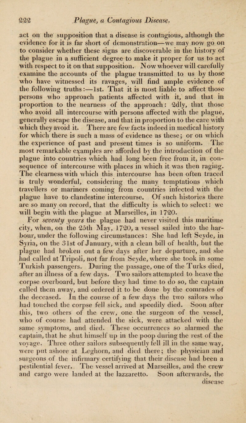 act on the supposition that a disease is contagious, although the evidence for it is far short of demonstration—we may now go on to consider whether these signs are discoverable in the history of the plague in a sufficient degree to make it proper for us to act with respect to it on that supposition. Now whoever will carefully examine the accounts of the plague transmitted to us by those who have witnessed its ravages, will find ample evidence of the following truths:—1st. That it is most liable to affect those persons who approach patients affected with it, and that in proportion to the nearness of the approach: 2dly, that those who avoid all intercourse with persons affected Math the plague, generally escape the disease, and that in proportion to the care with which they avoid it. There are feMr facts indeed in medical history for which there is such a mass of evidence as these; or on which the experience of past and present times is so uniform. The most remarkable examples are afforded by the introduction of the plague into countries which had long been free from it, in con¬ sequence of intercourse with places in M'hich it was then raging. The clearness with which this intercourse has been often traced is truly wonderful, considering the many temptations which travellers or mariners coming from countries infected Math the plague have to clandestine intercourse. Of such histories there are so many on record, that the difficulty is M'hich to select: we will begin Math the plague at Marseilles, in 1720. For seventy years the plague had never visited this maritime city, when, on the 25th May, 1720, a vessel sailed into the har¬ bour, under the following circumstances: She had left Seyde, in Syria, on the 31st of January, with a clean bill of health, but the plague had broken out a few days after her departure, and she had called at Tripoli, not far from Seyde, where she took in some Turkish passengers. During the passage, one of the Turks died, after an illness of a few days. Tm^o sailors attempted to heave the corpse overboard, but before they had time to do so, the captain called them away, and ordered it to be done by the comrades of the deceased. In the course of a few days the two sailors w'ho had touched the corpse fell sick, and speedily died. Soon after this, two others of the crew, one the surgeon of the vessel, who of course had attended the sick, were attacked with the same symptoms, and died. These occurrences so alarmed the captain, that he shut himself up in the poop during the rest of the voyage. Three other sailors subsequently fell ill in the same way. Mere put ashore at Leghorn, and died there; the physician and surgeons of the infirmary certifying that their disease had been a pestilential fever. The vessel arrived at Marseilles, and the crew and cargo were landed at the lazzaretto. Soon afterwards, the disease