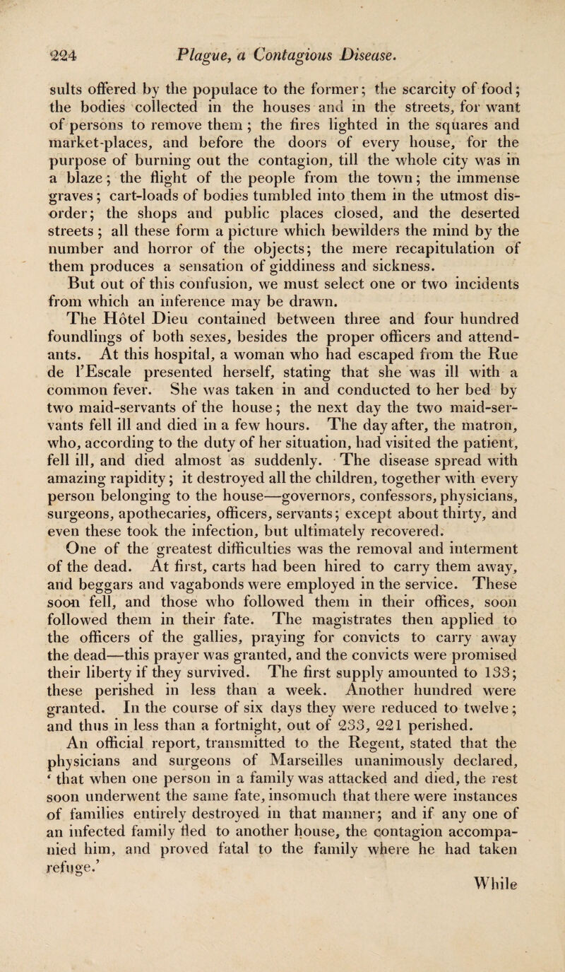 suits offered by the populace to the former; the scarcity of food; the bodies collected in the houses and in the streets, for want of persons to remove them ; the fires lighted in the squares and market-places, and before the doors of every house, for the purpose of burning out the contagion, till the whole city was in a blaze; the flight of the people from the town; the immense graves; cart-loads of bodies tumbled into them in the utmost dis¬ order; the shops and public places closed, and the deserted streets ; all these form a picture which bewilders the mind by the number and horror of the objects; the mere recapitulation of them produces a sensation of giddiness and sickness. But out of this confusion, we must select one or two incidents from which an inference may be drawn. The Hotel Dieu contained between three and four hundred foundlings of both sexes, besides the proper officers and attend¬ ants. At this hospital, a woman who had escaped from the Rue de l’Escale presented herself, stating that she was ill with a common fever. She was taken in and conducted to her bed by two maid-servants of the house; the next day the two maid-ser¬ vants fell ill and died in a few hours. The day after, the matron, who, according to the duty of her situation, had visited the patient, fell ill, and died almost as suddenly. The disease spread with amazing rapidity; it destroyed all the children, together with every person belonging to the house—governors, confessors, physicians, surgeons, apothecaries, officers, servants; except about thirty, and even these took the infection, but ultimately recovered. One of the greatest difficulties was the removal and interment of the dead. At first, carts had been hired to carry them away, and beggars and vagabonds were employed in the service. These soon fell, and those who followed them in their offices, soon followed them in their fate. The magistrates then applied to the officers of the gallies, praying for convicts to carry away the dead—this prayer was granted, and the convicts were promised their liberty if they survived. The first supply amounted to 133; these perished in less than a week. Another hundred were granted. In the course of six days they were reduced to twelve; and thus in less than a fortnight, out of 233, 221 perished. An official report, transmitted to the Regent, stated that the physicians and surgeons of Marseilles unanimously declared, ‘ that when one person in a family was attacked and died, the rest soon underwent the same fate, insomuch that there were instances of families entirely destroyed in that manner; and if any one of an infected family tied to another house, the contagion accompa¬ nied him, and proved fatal to the family where he had taken refuge/ While