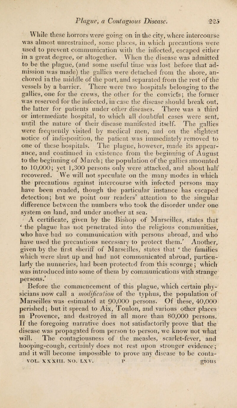 W hile these horrors were going on in the city, where intercourse was almost unrestrained, some places, in which precautions were used to prevent communication with the infected, escaped either in a great degree, or altogether. W hen the disease was admitted to be the plague, (and some useful time was lost before that ad¬ mission was made) the gallies were detached from the shore, an¬ chored in the middle of the port, and separated from the rest of the vessels by a barrier. There were two hospitals belonging to the gallies, one for the crews, the other for the convicts; the former was reserved for the infected, in case the disease should break out, the latter for patients under other diseases. There was a third or intermediate hospital, to which all doubtful cases were sent, until the nature of their disease manifested itself. The gallies were frequently visited by medical men, and on the slightest notice of indisposition, the patient was immediately removed to one of these hospitals. The plague, however, made its appear¬ ance, and continued in existence from the beginning of August to the beginning of March; the population of the gallies amounted to 10,000; yet 1,300 persons only were attacked, and about half recovered. We will not speculate on the many modes in which the precautions against intercourse with infected persons may have been evaded, though the particular instance lias escaped detection; but we point our readers’ attention to the singular difference between the numbers who took the disorder under one system on land, and under another at sea. A certificate, given by the Bishop of Marseilles, states that e the plague has not penetrated into the religious communities, who have had no communication with persons abroad, and who have used the precautions necessary to protect them.’ Another, given by the first sheriff of Marseilles, states that ‘ the families which were shut up and had not communicated abroad, particu¬ larly the nunneries, had been protected from this scourge; which persons.’ Before the commencement of this plague, which certain phy¬ sicians now call a modification of the typhus, the population of Marseilles was estimated at 90,000 persons. Of these, 40,000 perished; but it spread to Aix, Toulon, and various other places in Provence, and destroyed in all more than 80,000 persons. If the foregoing narrative does not satisfactorily prove that the disease was propagated from person to person, we know not what will. The contagiousness of the measles, scarlet-fever, and hooping-cough, certainly does not rest upon stronger evidence; and it will become impossible to prove any disease to be conta- VOL. XXXIII. NO. LXV. P gJOUS