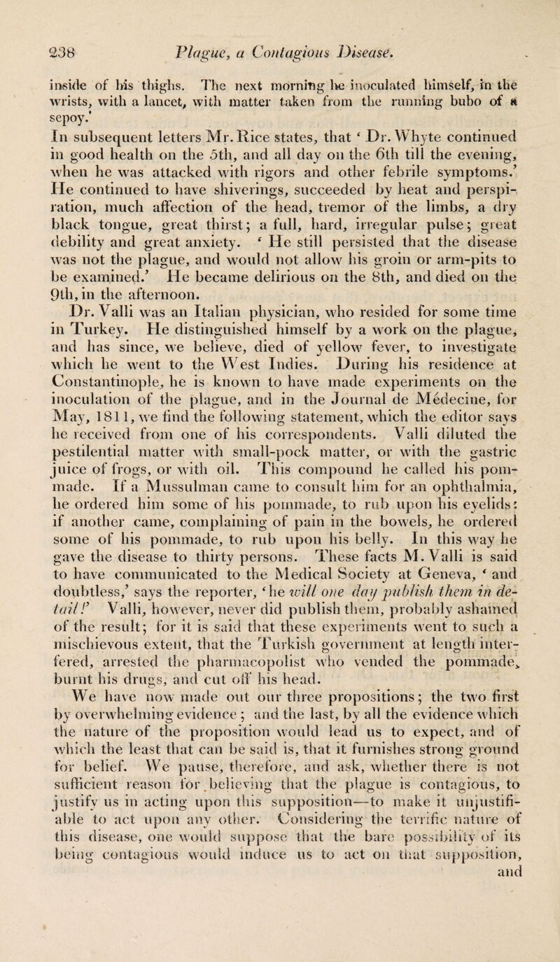 inside of his thighs. The next morning lie inoculated himself, in the wrists, with a lancet, with matter taken from the running bubo of a sepoy/ In subsequent letters Mr. Rice states, that ‘ Dr. Whyte continued in good health on the 3th, and all day on the 6th till the evening, when he was attacked with rigors and other febrile symptoms.’ He continued to have shiverings, succeeded by heat and perspi¬ ration, much affection of the head, tremor of the limbs, a dry black tongue, great thirst; a full, hard, irregular pulse; great debility and great anxiety. ‘ He still persisted that the disease was not the plague, and would not allow his groin or arm-pits to be examined.’ He became delirious on the 8th, and died on the 9th, in the afternoon. Dr. Valli was an Italian physician, who resided for some time in Turkey. He distinguished himself by a work on the plague * and has since, we believe, died of yellow fever, to investigate which he went to the West Indies. During his residence at Constantinople, he is known to have made experiments on the inoculation of the plague, and in the Journal de Medecine, for May, 1811, we find the following statement, which the editor says he received from one of his correspondents. Valli diluted the pestilential matter with small-pock matter, or with the gastric juice of frogs, or with oil. This compound he called his pom- made. If a Mussulman came to consult him for an ophthalmia, he ordered him some of his pommade, to rub upon his eyelids: if another came, complaining of pain in the bowels, he ordered some of his pommade, to rub upon his belly. In this way he gave the disease to thirty persons. These facts M. Valli is said to have communicated to the Medical Society at Geneva, * and doubtless,’ says the reporter, ‘he will one dag publish them in de¬ tail l’ Valli, however, never did publish them, probably ashamed of the result; for it is said that these experiments went to such a mischievous extent, that the Turkish government at length inter¬ fered, arrested the pharmacopolist who vended the pommade,. burnt his drugs, and cut off his head. We have now made out our three propositions; the two first by overwhelming evidence ; and the last, by all the evidence which the nature of the proposition would lead us to expect, and of which the least that can be said is, that it furnishes strong ground for belief. We pause, therefore, and ask, whether there is not sufficient reason for believing that the plague is contagious, to justify us in acting upon this supposition—to make it unjustifi¬ able to act upon any other. Considering the terrific nature of this disease, one would suppose that the bare possibility of its being contagious would induce us to act on that supposition, and