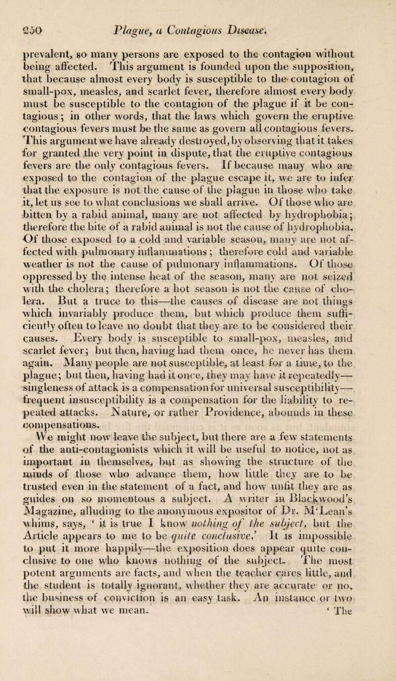 prevalent, so many persons are exposed to the contagion without being affected. This argument is founded upon the supposition, that because almost every body is susceptible to the- contagion of small-pox, measles, and scarlet fever, therefore almost every body must be susceptible to the contagion of the plague if it be con¬ tagious ; in other words, that the laws which govern the eruptive contagious fevers must be the same as govern all contagious fevers. This argument we have already destroyed, by observing that it takes for granted the very point in dispute, that the eruptive contagious fevers are the only contagious fevers. If because many who are exposed to the contagion of the plague escape it, we are to infer that the exposure is not the cause of the plague in those who take it, let us see to what conclusions we shall arrive. Of those who are bitten by a rabid animal, many are not affected by hydrophobia; therefore the bite of a rabid animal is not the cause of hydrophobia. Of those exposed to a cold and variable season, many are not af¬ fected with pulmonary inflammations ; therefore cold and variable weather is not the cause of pulmonary inflammations. Of those oppressed by the intense heat of the season, many are not seized with the cholera; therefore a hot season is not the cause of cho¬ lera. But a truce to this—the causes of disease are not things which invariably produce them, but which produce them sufli- cienfly often to leave no doubt that they are to be considered their causes. Every body is susceptible to small-pox, measles, and scarlet fever; but then, having had them once, he never has them again. Many people are not susceptible, at least for a time, to the plague; but then, having had it once, they may have it repeatedly— singleness of attack is a compensation for universal susceptibility—- frequent insusceptibility is a compensation for the liability to re¬ peated attacks. Nature, or rather Providence, abounds in these compensations. We might now leave the subject, but there are a few statements of the anti-contagionists winch it w ill be useful to notice, not as important in themselves, but as showing the structure of the minds of those who advance them, how little they are to be trusted even in the statement of a fact, and how unfit they are as guides on so momentous a subject. A writer in Blackwood’s Magazine, alluding to the anonymous expositor of Dr. MfLean’s whims, says, ‘ it is true I know nothing of the subject, but the Article appears to me to be quite conclusive.’ It is impossible to put it more happily—the exposition does appear quite con¬ clusive to one who knows nothing of the subject. The most potent arguments are facts, and when the teacher cares little, and the student is totally ignorant, whether they are accurate or no, the business of conviction is an easy task. An instance or two will show what we mean. ‘ The