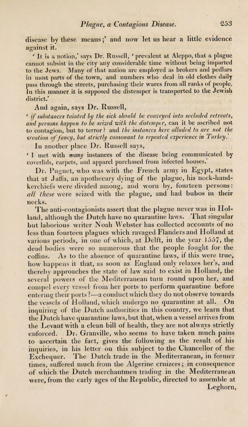 disease by these means/ and now let us hear a little evidence against it. f It is a notion/ says Dr. Russell, ' prevalent at Aleppo, that a plague cannot subsist in the city any considerable time without being imparted to the Jews. Many of that nation are employed as brokers and pedlars in most parts of the town, and numbers who deal in old clothes daily pass through the streets, purchasing their wares from all ranks of people. Jn this manner it is supposed the distemper is transported to the Jewish district.' And again, says Dr. Russell, f if substances tainted by the sick should be conveyed into secluded retreats, and persons happen to be seized with the distemper, can it be ascribed not to contagion, but to terror? and the instances here alluded to are not the creation of fancy, but strictly consonant to repeated experience in Turkey' In another place Dr. Russell says, * I met with many instances of the disease being communicated by coverlids, carpets, and apparel purchased from infected houses. Dr. Ptigiiet, who was with the French army in Egypt, states that at Jaffa, an apothecary dying of the plague, his neck-hand¬ kerchiefs were divided among, and worn by, fourteen persons: all these were seized with the plague, and had bubos in their necks. The anti-contagionists assert that the plague never was in Hol¬ land, although the Dutch have no quarantine laws. That singular but laborious writer Noah Webster has collected accounts of no less than fourteen plagues which ravaged Flanders and H olland at various periods, in one of which, at Delft, in the year 1557, the dead bodies were so numerous that the people fought for the coffins. As to the absence of quarantine laws, if this were true, how happens it that, as soon as England only relaxes her’s, and thereby approaches the state of law said to exist in Floliand, the several powers of the Mediterranean turn round upon her, and compel every vessel from her ports to perform quarantine before entering their ports?—a conduct which they do not observe towards the vessels of Holland, which undergo no quarantine at all. On inquiring of the Dutch authorities in this country, we learn that the Dutch have quarantine laws, but that, when a vessel arrives from the Levant with a clean bill of health, they are not always strictly enforced. Dr. Granville, who seems to have taken much pains to ascertain the fact, gives the following as the result of his inquiries, in his letter on this subject to the Chancellor of the Exchequer. The Dutch trade in the Mediterranean, in former times, suffered much from the Algerine cruizers; in consequence of which the Dutch merchantmen trading in the Mediterranean w ere, from the early ages of the Republic, directed to assemble at Leghorn,