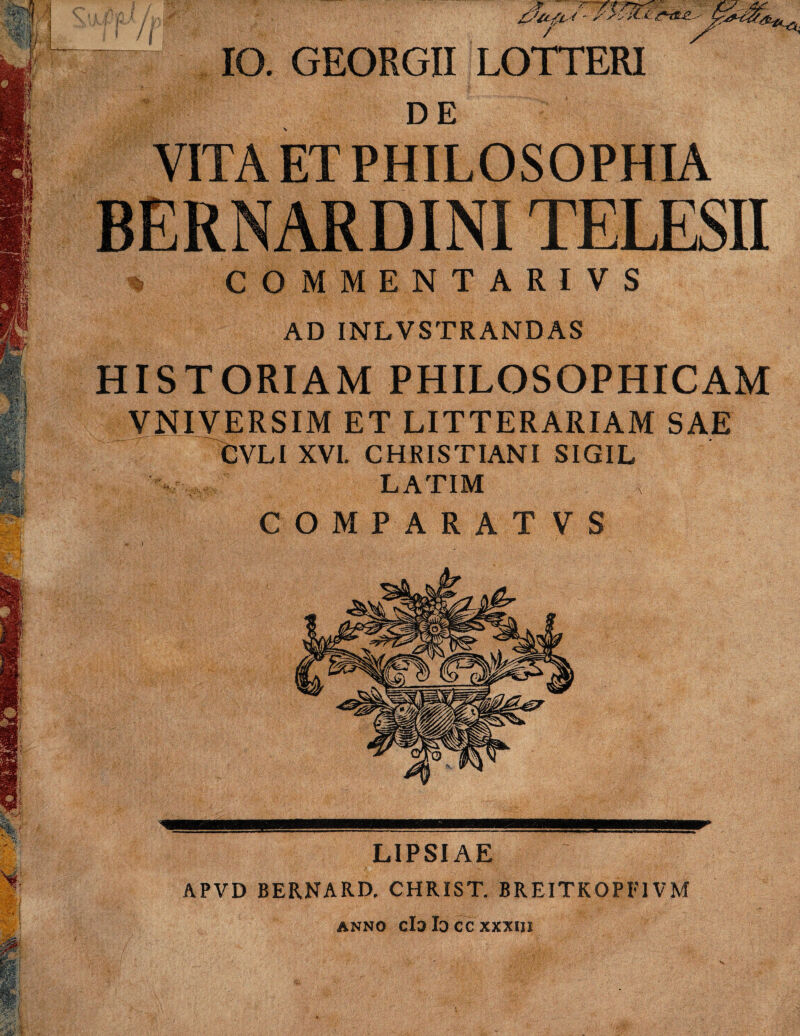 / IO. GEORGII LOTTERI DE VITA ET PHILOSOPHIA BERNARDINITELESII % COMMENTARIVS AD INLVSTRANDAS HISTORIAM PHILOSOPHICAM VNIVERSIM ET LITTERARIAM SAE CVLI XVI. CHRISTIANI SIGIL LATIM COMPARATVS LIPSIAE APVD BERNARD. CHRIST. BREITK0PF1VM anno cId Id cc xxxni