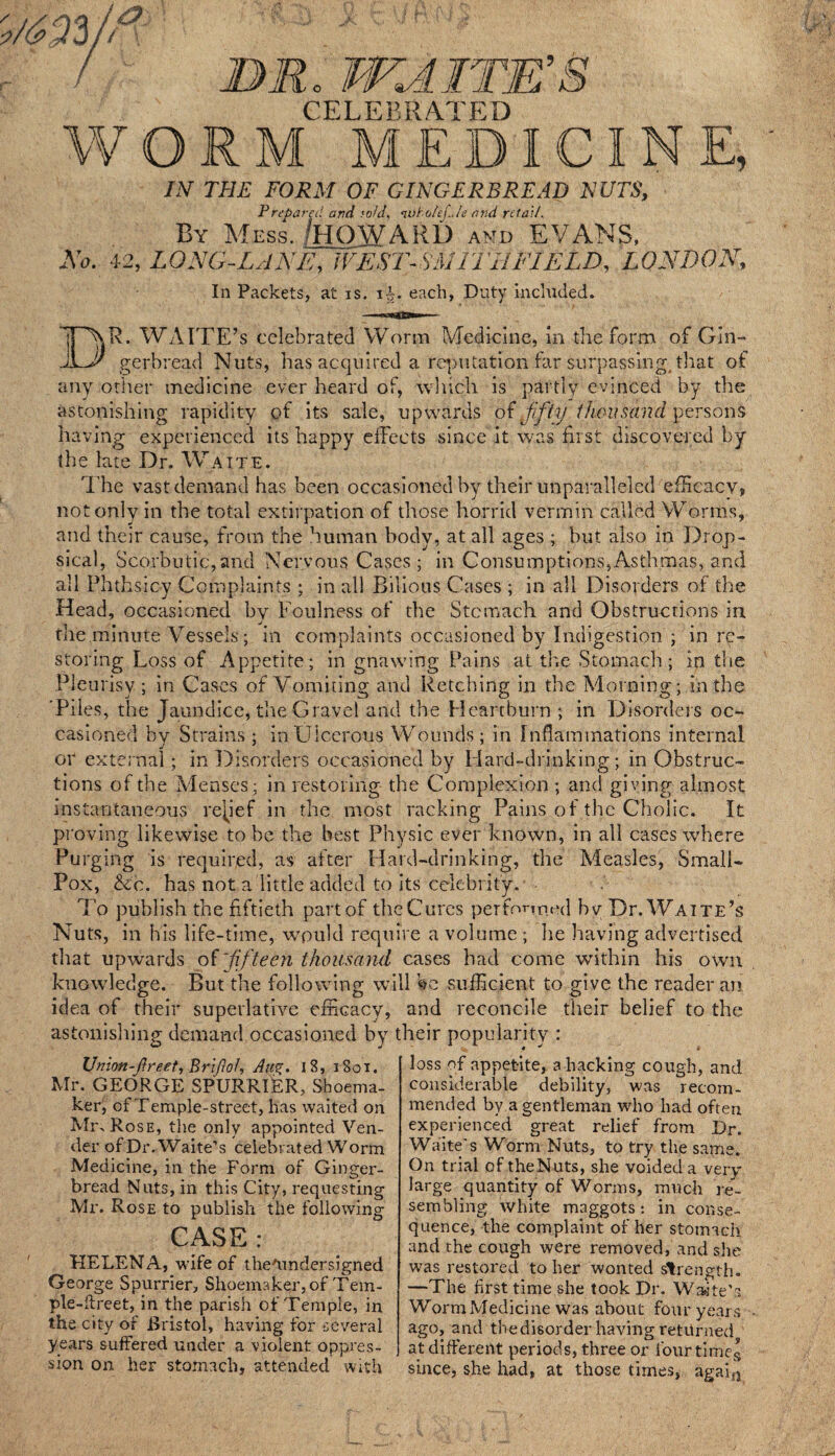 jufjn, . WJLA A J& 3 CELEBRATED WORM MEDICINE, IN THE FORM OF GINGERBREAD NUTS, Prepared and ;old, <wholcf.Je and retail. By Mess. /HOWARD and EVANS, No. 42, LONG-LANE, WEST-SA1ITIIFIELD, LONDON, In Packets, at is. ii. each, Duty included. DR. WAITE’s celebrated Worm Medicine, in the form of Gin¬ gerbread Nuts, has acquired a refutation far surpassing, that of any other medicine ever heard of, winch is partly evinced by the astonishing rapidity of its sale, upwards of fifty thousand persons having experienced its happy effects since it was hi st discovered by the late Dr. Waite. The vast demand has been occasioned by their unparalleled efficacy, not only in the total extirpation of those horrid vermin called Worms, and their cause, from the human body, at all ages ; but also in Drop¬ sical, Scorbutic,and Nervous Cases; in Consumptions,Asthmas, and all Ph tbs icy Complaints ; in all Bilious Cases ; in all Disorders of the Head, occasioned by Foulness of the Stomach and Obstructions in the minute Vessels ; in complaints occasioned by Indigestion ; in re¬ storing Loss of Appetite; in gnawing Pains at the Stomach; in the Pleurisy; in Cases of Vomiting and Retching in the Morning; lathe 'Piles, the Jaundice, the Gravel and the Heartburn ; in Disorders oc¬ casioned by Strains ; in Ulcerous Wounds ; in Inflammations internal or external; in Disorders occasioned by Hard-drinking; in Obstruc¬ tions of the Menses; in restoring the Complexion ; and giving almost instantaneous relief in the most racking Pains of the Cholic. It proving likewise to be the best Physic ever known, in all cases where Purging is required, as after Hard-drinking, the Measles, Small- Pox, &c. has not a little added to its celebrity. To publish the fiftieth part of the Cures performed bv Dr. Waite’s Nuts, in his life-time, wpuld require a volume ; he having advertised that upwards of'fifteen thousand cases had come within his own knowledge. But the following will Ve sufficient to give the reader an idea of their superlative efficacy, and reconcile their belief to the astonishing demand occasioned by their popularity : IJnion-ftreet, Brijlof, Aw*. 18, 1801. Mr. GEORGE SPURRIER, Shoema¬ ker, of Temple-street, has waited on Min Rose, the only appointed Ven¬ der ofDr.Waite’s celebrated Worm Medicine, in the Form of Ginger¬ bread Nuts, in this City, requesting Mr. Rose to publish the following CASE : HELENA, wife of theTmdersigned George Spurrier, Shoemaker, of Tem- ple-flreet, in the parish of Temple, in the city of Bristol, having for several years suffered under a violent oppres¬ sion on her stomach, attended with loss of appetite, a hacking cough, and considerable debility, was recom¬ mended by a gentleman who had often experienced great relief from Dr. Waite's Worm Nuts, to try the same. On trial of theNuts, she voided a very- large quantity of Worms, much re¬ sembling white maggots: in conse¬ quence, the complaint of her stomach and the cough were removed, and she was restored to her wonted strength. —The first time she took Dr. Waite’s WormMedicine was about four years ago, and thedisorder having returned at different periods, three or four times since, she had, at those times, agai{1