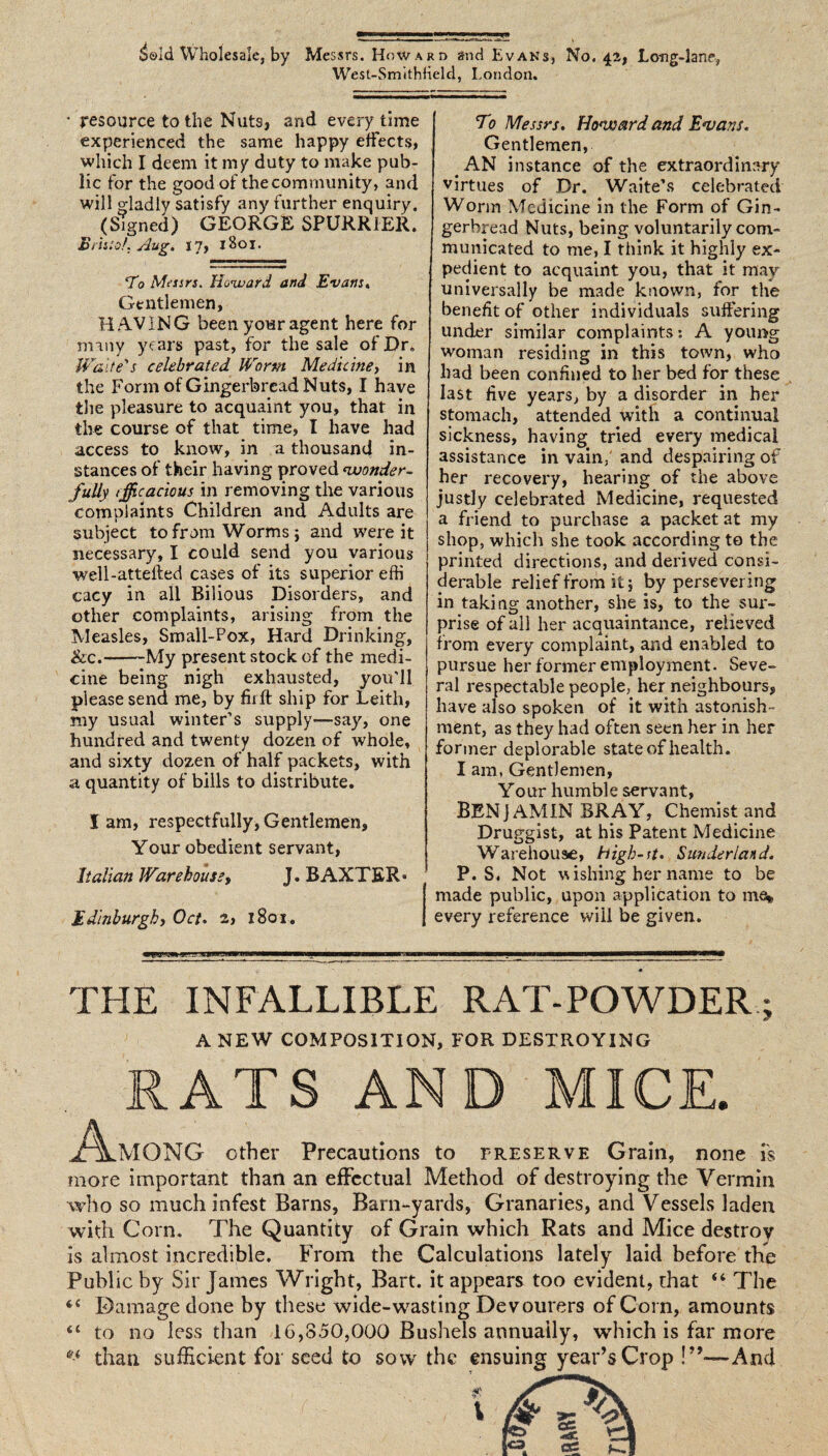 ^old Wholesale, by Mes srs. Howard and Evans, No. 42, Long-lane, West-SmithHeld, London. • resource to the Nuts, and every time experienced the same happy effects, which I deem it my duty to make pub¬ lic for the good of thecommunity, and will gladly satisfy any further enquiry. (Signed) GEORGE SPURRIER. Bristol. Aug. 17, 1801. To Messrs. Howard and Evans. Gentlemen, HAVING been your agent here for many years past, for the sale of Dr* Waite's celebrated Worm Medicine, in the Form of Gingerbread Nuts, I have the pleasure to acquaint you, that in the course of that time, I have had access to know, in a thousand in¬ stances of their having proved wonder¬ fully tfficacious in removing the various complaints Children and Adults are subject to from Worms i and were it necessary, I could send you various well-attelled cases of its superior efti cacy in all Bilious Disorders, and other complaints, arising from the Measles, Small-Pox, Hard Drinking, &c.-My present stock of the medi¬ cine being nigh exhausted, you'll please send me, by fir ft ship for Leith, my usual winter’s supply—say, one hundred and twenty dozen of whole, and sixty dozen of half packets, with a quantity of bills to distribute. lam, respectfully,Gentlemen, Your obedient servant, Italian Warehouse, J. BAXTER* Edinburgh, Oct. 2> 1801. To Messrs. Howard and Ewans. Gentlemen, AN instance of the extraordinary virtues of Dr. Waite’s celebrated Worm Medicine in the Form of Gin¬ gerbread Nuts, being voluntarily com¬ municated to me, I think it highly ex¬ pedient to acquaint you, that it may universally be made known, for the benefit of other individuals suffering under similar complaints: A young woman residing in this town, who had been confined to her bed for these last five years, by a disorder in her stomach, attended with a continual sickness, having tried every medical assistance in vain, and despairing of her recovery, hearing of the above justly celebrated Medicine, requested a friend to purchase a packet at my shop, which she took according to the printed directions, and derived consi¬ derable relief from it j by persevering in taking another, she is, to the sur¬ prise of all her acquaintance, relieved from every complaint, and enabled to pursue her former employment. Seve¬ ral respectable people, her neighbours, have also spoken of it with astonish¬ ment, as they had often seen her in her former deplorable state of health. I am, Gentlemen, Your humble servant, BENJAMIN BRAY, Chemist and Druggist, at his Patent Medicine Warehouse, high-st• Sunderland. P. S. Not -wishing her name to be made public, upon application to ma* every reference will be given. THE INFALLIBLE RAT-POWDER; A NEW COMPOSITION, FOR DESTROYING RATS AND MICE. ,AmONG other Precautions to preserve Grain, none is more important than an effectual Method of destroying the Vermin who so much infest Barns, Barn-yards, Granaries, and Vessels laden with Corn. The Quantity of Grain which Rats and Mice destroy is almost incredible. From the Calculations lately laid before the Public by Sir James Wright, Bart, it appears too evident, that “ The 4 4 Damage done by these wide-wasting Devourers of Corn, amounts 41 to no less than 1G,850,000 Bushels annually, which is far more than sufficient for seed to sow the ensuing year’s Crop And