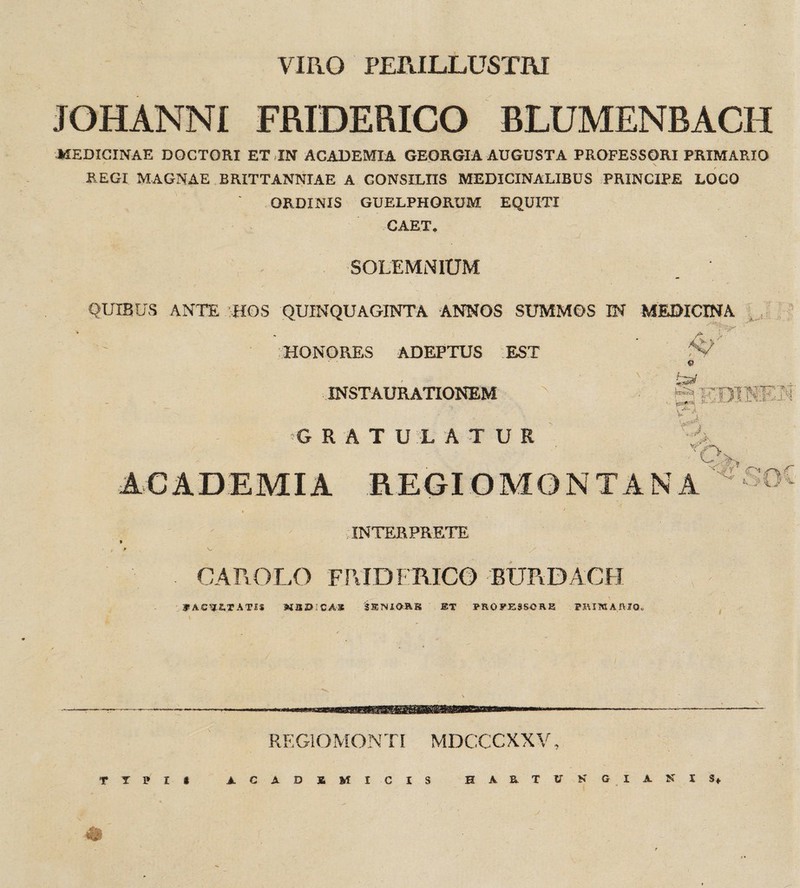 VIRO PERILLUSTRI JOHANNI FMDERICO BLUMENBACH MEDICINAE DQCTORI ET IN ACADEMIA GEORGIA AUGUSTA PROFESSORI PRIMARIO REGI MAGNAE BRITTANNIAE A CONSILIIS MEDICINALIBUS PRINCIPE LOCO ORDINIS GUELPHORUM EQUITI CAET* SOLEMNIUM QUIBUS ANTE :HOS QUINQUAGINTA ANNOS SUMMOS IN MEDICINA />- «J HONORES ADEPTUS EST ■ INSTAURATIONEM GRATU1ATUR ACADEMIA REGIOMONTANA ^’soC A INTERPRETE CAROLO FPJDFRICO BURDACO Jf AC52.TATSS MSDICAX SSNIORS ET PROFESSORE PRIMAMQ. REGIOMONTI MDCCCXXV, TTPI* ACADEMICIS HAETUNGIAKIS* ©