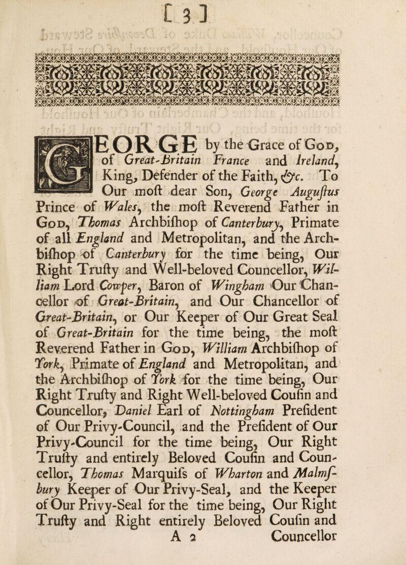 EORGE by the Grace of God, of Great-Britain France and Ireland, King, Defender of the Faith, &c. To Our moft dear Son, George Auguftus Prince of Wales, the moft Reverend Father in God, Thomas Archbifhop of Canterbury, Primate of all England and Metropolitan, and the Arch¬ bifhop of Canterbury for the time being, Our Right Trufty and Well-beloved Councellor, Wil¬ liam Lord Cowper, Baron of Wingham Our Chan¬ cellor >of Great-Britain, and Our Chancellor of Great-Britain, or Our Keeper of Our Great Seal of Great-Britain for the time being, the moft Reverend Father in God, William Archbifhop of York, Primate of England and Metropolitan, and the Archbifhop of York for the time being, Our Right Trufty and Right Well-beloved Coufin and Councellor?, Daniel Earl of Nottingham Prefident of Our Privy-Council, and the Prefident of Our Privy-Council for the time being, Our Right Trufty and entirely Beloved Coufin and Coun¬ cellor, Thomas Marquifs of Wharton and Malmf- bury Keeper of Our Privy-Seal, and the Keeper of Our Privy-Seal for the time being, Our Right Trufty and Right entirely Beloved Coufin and A i Councellor