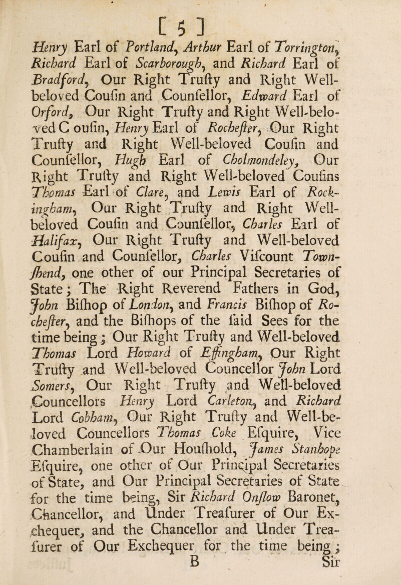 Henry Earl of Portland, Arthur Earl of Torrington, Richard Earl of Scarborough, and Richard Earl of Bradford, Our Right Trufty and Right Well- beloved Coufin and Counfellor, Edward Earl of Orford, Our Right Trufty and Right Well-belo¬ ved C oufin, Henry Earl of Rochefter, Our Right Trufty and Right Well-beloved Coufin and Counsellor, Plugh Earl of Cbolmondeley, Our Right Trufty and Right Well-beloved Coufins Thomas Earl of Clare ^ and Lewis Earl of Rock¬ ingham^ Our Right Trufty and Right Well- beloved Coufin and Counfellor, Charles Earl of Halifax, Our Right Trufty and Well-beloved Coufin and Counfellor, Charles Vifcount Town- fhend, one other of our Principal Secretaries of State; The Right Reverend Fathers in God, John Bifhop of London, and Francis Bifhop of Ro¬ che ft er^ and the Bifhops of the laid Sees for the time being ; Our Right Trufty and Well-beloved Thomas Lord Howard of Effingham, Our Right Trufty and Well-beloved Councellor John Lord Somers, Our Right Trufty and Well-beloved .Councellors Henry Lord Carleton^ and Richard Lord Cobhamj Our Right Trufty and Well-be¬ loved Councellors Thomas Coke Efquire, Vice Chamberlain of JOur Houftiold, James Stanhope Efquire, one other of Our Principal Secretaries of State, and Our Principal Secretaries of State for the time being, Sir Richard Onflow Baronet, Chancellor, and Under Treafurer of Our Ex¬ chequer, and the Chancellor and Under Trea- furer of Our Exchequer for the time being; B '• '' ' Sir