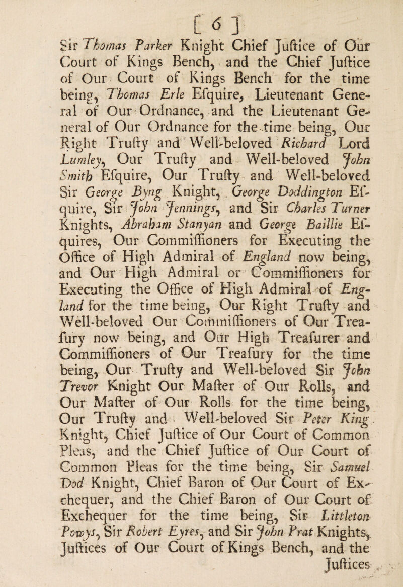 CO.. Sir Thomas Parker Knight Chief Juftice of Our Court of Kings Bench, and the Chief Juftice of Our Court of Kings Bench for the time being, Thomas Trie Efquire, Lieutenant Gene¬ ral of Our Ordnance, and the Lieutenant Ge¬ neral of Our Ordnance for the time being, Our Right Trufty and Well-beloved Richard Lord Lumley, Our Trufty and Well-beloved John Smith Efquire, Our Trufty and Well-beloved Sir George Byng Knight,, George Doddington En¬ quire, Sir John Jennings, and Sir Charles Turner Knights, Abraham St any an and George Baillie El- quires, Our Commiffioners for Executing the Office of High Admiral of England now being, and Our High Admiral or Commiffioners for Executing the Office of High Admiral of Eng¬ land for the time being, Our Right Trufty and Well-beloved Our Commiffioners of Our Trea- fury now being, and Our High Treafurer and Commiffioners of Our Treafury for the time being, Our Trufty and Well-beloved Sir John Trevor Knight Our Mafter of Our Rolls, and Our Mafter of Our Rolls for the time being, Our Trufty and • Well-beloved Sir Peter King Knight, Chief Juftice of Our Court of Common Pleas, and the Chief Juftice of Our Court of Common Pleas for the time being, Sir Samuel Dod Knight, Chief Baron of Our Court of Ex¬ chequer, and the Chief Baron of Our Court of Exchequer for the time being, Sir Littleton Powys, Sir Robert Eyres, and Sir John Prat Knights, Juftiees of Our Court of Kings Bench, and the