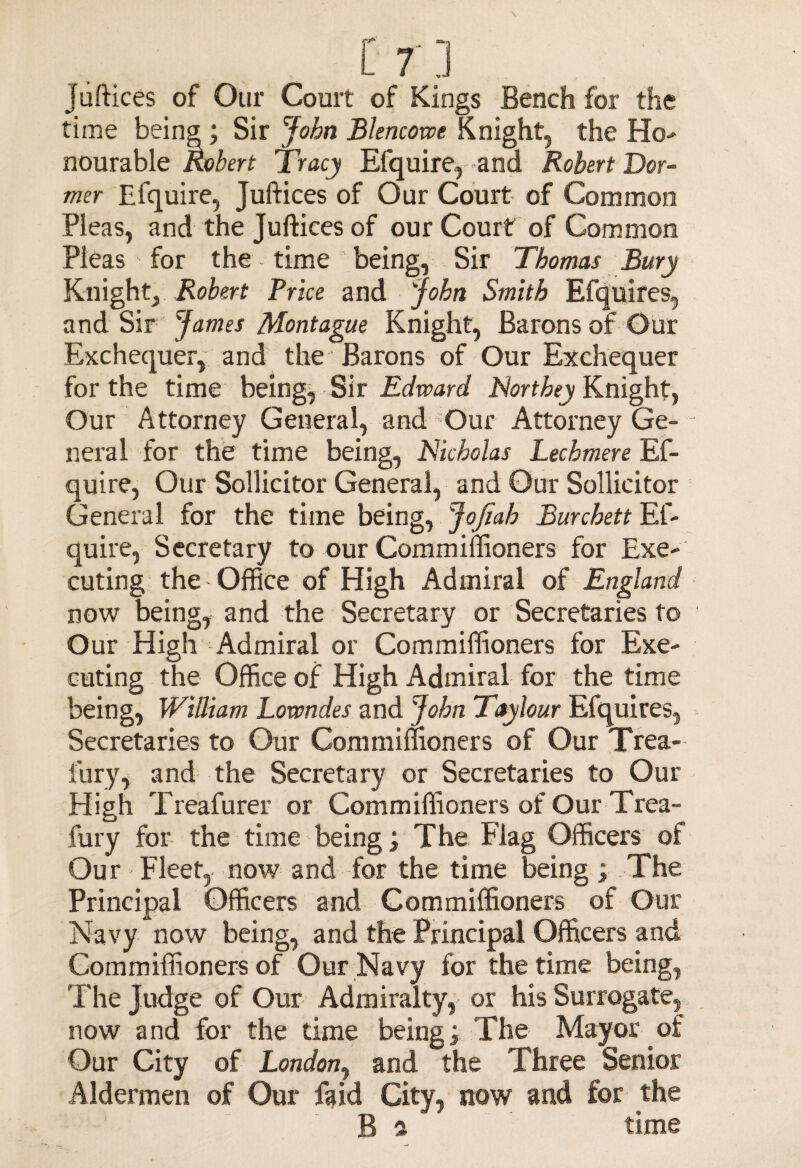 juftices of Our Court of Kings Bench for the time being ; Sir John Blencowe Knight9 the Ho- nourable Robert Tracy Efquire,-and Robert Dor¬ mer Efquire, Juftices of Our Court of Common Pleas, and the Juftices of our Court of Common Pleas for the - time being, Sir Thomas Bury Knight, Robert Brice and John Smith Efquires, and Sir James Montague Knight, Barons of Our Exchequer, and the Barons of Our Exchequer for the time being, Sir Edward. Northey Knight, Our Attorney General, and Our Attorney Ge- - neral for the time being, Nicholas Lechmere Ef¬ quire, Our Sollicitor General, and Our Sollicitor General for the time being, JoJiah Burchett Ef¬ quire, Secretary to our Commiffioners for Exe¬ cuting the Office of High Admiral of England now being, and the Secretary or Secretaries to Our High Admiral or Commiffioners for Exe¬ cuting the Office of High Admiral for the time being, William Lowndes and John Taylour Efquires, Secretaries to Our Commiffioners of Our Trea- fury, and the Secretary or Secretaries to Our High Treafurer or Commiffioners of Our Trea- fury for the time being; The Flag Officers of Our > Fleet, now and for the time being ; The Principal Officers and Commiffioners of Our Navy now being, and the Principal Officers and Commiffioners of Our Navy for the time being, The Judge of Our Admiralty, or his Surrogate, now and for the time being; The Mayor of Our City of London, and the Three Senior Aldermen of Our faid City, now and for the B f ' time