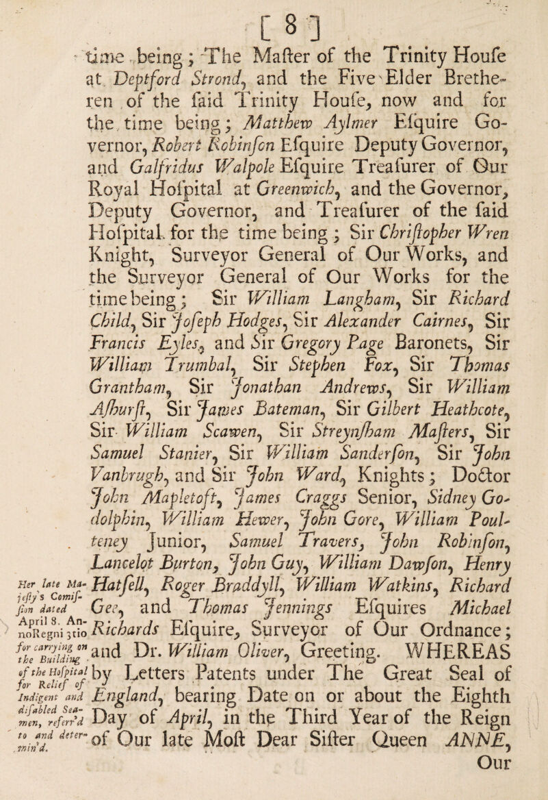 ■ time . being; The Mafter of the Trinity Houfe at Deptford Strondand the Five Elder Brethe- ren of the laid Trinity Houfe, now and for the,time being; Matthew Aylmer Elquire Go¬ vernor, Robert liobinfon Efquire Deputy Governor, and Galfndus Walpole Efquire Treafurer of Gur Royal Hofpital at Greenwich, and the Governor, Deputy Governor, and Treafurer of the faid Hofpital, for the time being ; Sir Chriftopher Wren Knight, Surveyor General of Our Works, and the Surveyor General of Our Works for the time being; Sir William Langham, Sir Richard Child, Sir Jofeph Hodges, Sir Alexander Cannes, Sir Francis Ryles,, and 6ir Gregory Page Baronets, Sir William Trumbal, Sir Stephen Fox, Sir Thomas Grantham, Sir 'Jonathan Andrews, Sir William Ajhurfl, Sir James Bateman, Sir Gilbert Heatbcote, Sir- William Scawen, Sir Streynjham Majlers, Sir Samuel Stanier, Sir William Sanderfon, Sir John Vanbrugh, and Sir John Ward, Knights; Doctor John Mapletoft, James Craggs Senior, Sidney Go' dolphin, William Hewer, John Gore, William Poul- . teney Junior, Samuel Travers, John Robin Jon, Lancelot Burton, John Guy, William Dawfon, Henry e-Ur ute My-Hat fell, Roger BraddylL William Watkins, Richard fan dated (jee^ and 1 homas jennings inquires Michael MRegni ft?o Richards Efquire, Surveyor of Our Ordnance ; and Dr. William Oliver, Greeting. WHEREAS fofamlfaf by Letters Patents under The Great Seal of Indigent and England, bearing Date on or about the Eighth nit’tftrr'd Day of April, in the Third Year of the Reign mf'df itter °f Our Lte Moft Dear Sifter Queen ARTE, Our