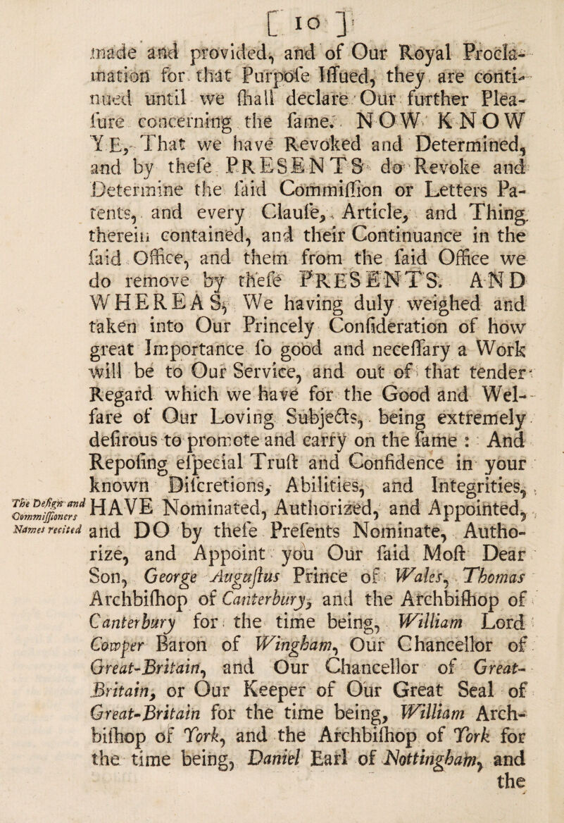 made and provided, and of Our Royal Procla¬ mation for* that Purpofe ItTued, they , are conti ¬ nued until we {hall declare Out further Plea- lure - concerning, the famev. N O W-' KNOW Y Ej-That we have Revoked and Determined, and by thefe PRESENTS' do Revoke and Determine the laid Commiffion or Letters Pa¬ tents, and every Claufe,, Article, and Thing, therein contained, and their Continuance in the laid Office, and them from the faid Office we do remove by- thefe PRESENTS. AND WHEREAS^ We having duly weighed and taken into Our Princely Confideration of how great Importance fo good and neceffary a Work will be to Our Service, and out of > that tender* Regard which we have for the Good and Wel¬ fare of Our Loving Subjects,. being extremely defirotis to- promote and carry on the fame :: And Repoling efpeeial Truft and Confidence in your known Difcretions,- Abilities,- and Integrities,. c™le§Lr”d HAVE Nominated, Authorized, and Appointed, , Names recited and DO by thefe Prefents Nominate, Autho¬ rize, and Appoint you Our faid Moft Dear Son, George Auguflus Prince of; Wales, .Thomas Archbifhop of Canterbury, and the Archbifhop of f Canterbury for * the time being, William Lord ; Cowper Baron of Wingham, Our Chancellor of Great-Britain, and Our Chancellor of Great- Britain, or Our Keeper of Our Great Seal of Great-Britain for the time being, William Arch¬ bifhop of York, and the Archbilhop of York for the time being, Daniel Earl of Nottingham, and