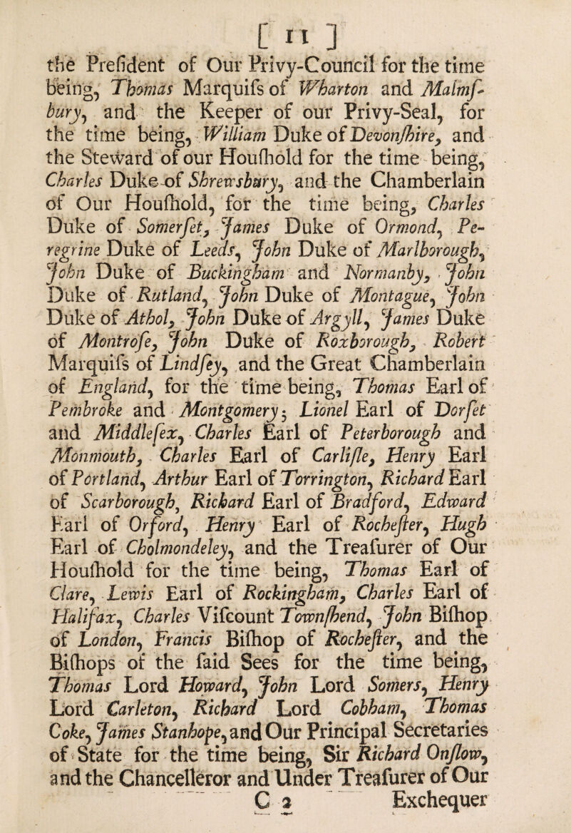 the Prefident of Our Privy-Council for the time being, Thomas Marquifs of Wharton and Maimf- bury, and the Keeper of our Privy-Seal, for the time being, William Duke of Devon/hire, and the Steward of our Houfhold for the time - being, Charles Duke of Shrewsbury, and the Chamberlain of Our Houfhold, for the time being, Charles Duke of Somerfet, James Duke of Ormond, Pe¬ regrine Duke of Leeds, John Duke of Marlborough,' John Duke of Buckingham' and Normanby, John Duke of Rutland, John Duke of Montague, John Duke of Athol, - John Duke of Argyll, James Duke of Montrofe, John Duke of Roxborough, - Robert Marquifs of Lindfey, and the Great Chamberlain of England, for the time being, Thomas Earl of Pembroke and Montgomery-, Lionel Earl of Dorfet and Middlefex, Charles Earl of Peterborough and Monmouth, Charles Earl of Carlifle, Henry Earl of Portland, Arthur Earl of Tonington, Richard Earl of Scarborough, Richard Earl of Bradford, Edward Karl of Or ford, Henry Earl of Rochefter, Hugh Earl of Cholmondeley, and the Treafurer of Our Houlhold for the time being, Thomas Earl of Clare, Lewis Earl of Rockingham, Charles Earl of Halifax, Charles Vifcount Townfhend, John Bilhop of London, Francis Bilhop of Rochefier, and the Bilhops of the faid Sees for the time being, Thomas Lord Howard, John Lord Somers, Henry Lord Carleton, Richard Lord Cobham, Thomas Coke, James Stanhope, and Our Principal Secretaries of State for the time being, Sir Richard Onflow, and the Chancelleror and Under Treafurer of Our C 3 Exchequer l__, n * L 'Z~~‘