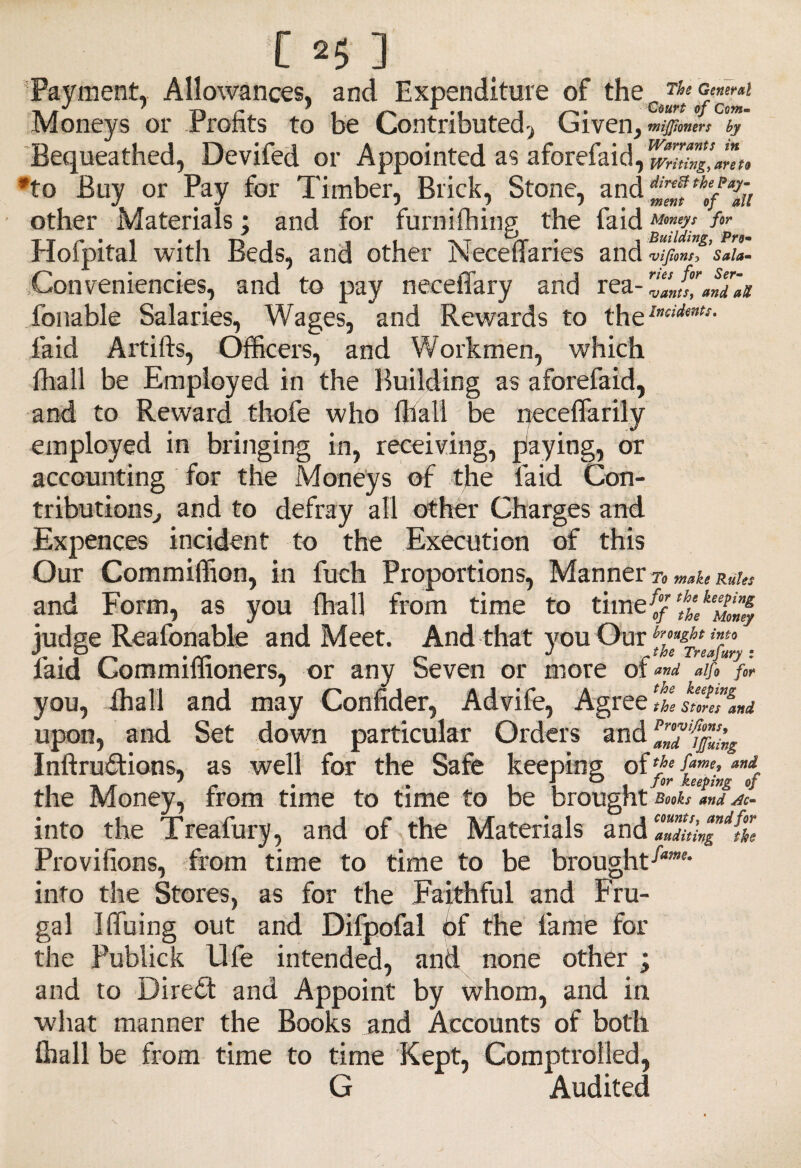 Payment, Allowances, and Expenditure of the ' Ti r ’ i i Court of Ccm- Moneys or Profits to be Contributed, Given, by Bequeathed, Devifed or Appointed as aforefaid,^,^^*, 'to Buy or Pay for Timber, Brick, Stone, and other Materials; and for furniffiing the faid Mmeys fa Hofpital with Beds, and other Neceffaries and ’ffomf’sfia. Conveniences, and to pay neceffary and rea Tollable Salaries, Wages, and Rewards to thelnciimts- laid Artifts, Officers, and Workmen, which ffiall be Employed in the Building as aforefaid, and to Reward thofe who ffiall be neceflarily employed in bringing in, receiving, paying, or accounting for the Moneys of the laid Con¬ tributions, and to defray all other Charges and Expences incident to the Execution of this Our Commiffion, in fuch Proportions, Manner To make Rules and Form, as you ffiall from time to time{ judge Reafonable and Meet. And that you Our T P r .fr r J theTreafury. laid Commiffioners, or any Seven or more or and alfo for you, ffiall and may Confider, Advife, Agree It slmliud upon, and Set down particular Orders and Inftrudtions, as well for the Safe keeping of fame> and the Money, from time to time to be brought b«u »»d into the Treafury, and of the Materials and ZTiXT^tZ Proviiions, from time to time to be brought-^- into the Stores, as for the Faithful and Fru¬ gal IHiiing out and Difpofal of the fame for the Publick life intended, and none other ; and to Diredt and Appoint by whom, and in what manner the Books and Accounts of both ffiall be from time to time Kept, Comptrolled, G Audited