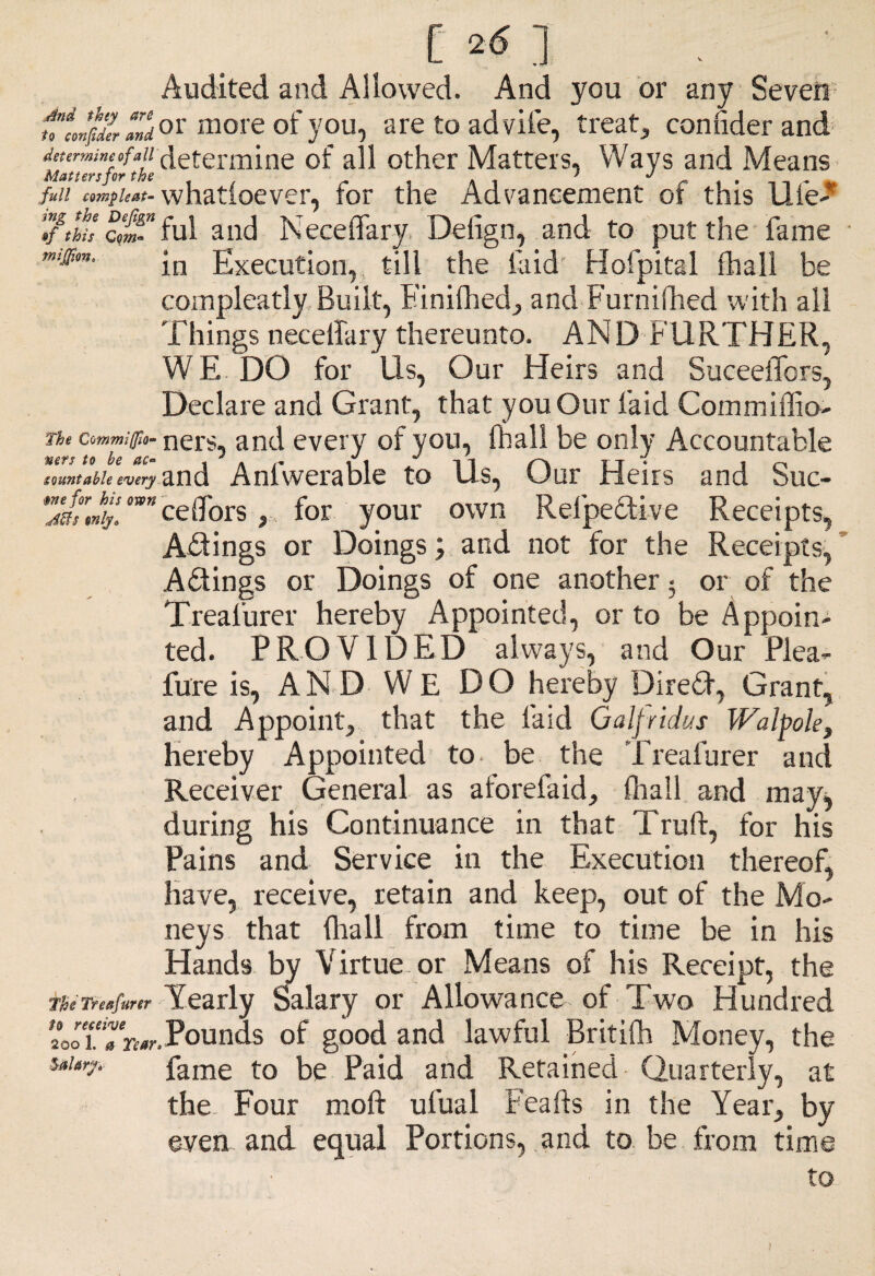 C 2* ] Audited and Allowed. And you or any Seven t’fJJZ Zd or more °f you, are to ad vile, treat, confider and determine of all other Matters. Ways and Means fin complex- whatioever, for the Advancement ot this Uie- Tf/hi'e elm- ful and Neceffary Defign, and to put the fame in Execution, till the laid Hofpital fliall be compleatly Built, Finifhed, and Furnilhed with all Things necelfary thereunto. AND FURTHER, WE DO for Us, Our Heirs and SuceelTors, Declare and Grant, that you Our laid Commiffio- commiffio- ners, and every of you, (hall be only Accountable countable every and Anfwerable to Us, Our Heirs and Suc- Z'at'Jij™” eettors,, for your own Relpedive Receipts, Adings or Doings; and not for the Receipts, Adings or Doings of one another • or of the Treafurer hereby Appointed, or to be Appoin¬ ted. PROVIDED always, and Our Plea- Pure is, AND WE DO hereby Dired, Grant, and Appoint, that the laid Galt rid us Walpole, hereby Appointed to. be the Treafurer and Receiver General as aforefaid, (hall and may^ during his Continuance in that Truft, for his Pains and Service in the Execution thereof, have, receive, retain and keep, out of the Mo¬ neys that {hall from time to time be in his Hands by Virtue-or Means of his Receipt, the The Treafurer Yearly Salary or Allowance of Two Hundred toiTre*,Pounds of good and lawful Britifh Money, the Sal*rfi fame to be Paid and Retained Quarterly, at the Four moft ufual Feafts in the Year, by even and equal Portions, and to be from time to