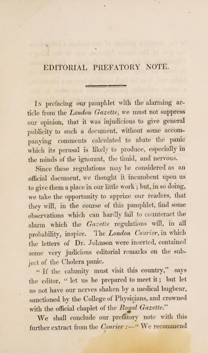 EDITORIAL PREFATORY NOTE. In prefacing our pamphlet with the alarming ar¬ ticle from the London Gazette, we must not suppress our opinion, that it was injudicious to give general publicity to such a document, without some accom¬ panying comments calculated to abate the panic which its perusal is likely to produce, especially in the minds of the ignorant, the timid, and nervous. Since these regulations may be considered as an official document, we thought it incumbent upon us to give them a place in our little work; but, in so doing, we take the opportunity to apprize our readers, that they will, in the course of this pamphlet, find some observations which can hardly fail to counteract the alarm which the Gazette regulations will, in all probability, inspire. The London Courier, in which the letters of Dr. Johnson were inserted, contained some very judicious editorial remarks on the sub¬ ject of the Cholera panic. “ If the calamity must visit this country,” says the editor, “ let us be prepared to meet it; but let us not have our nerves shaken by a medical bugbear, sanctioned by the College of Physicians, and crowned with the official chaplet of the Royal Gazette.” We shall conclude our prefatory note with this further extract from the Courier .—“We recommend