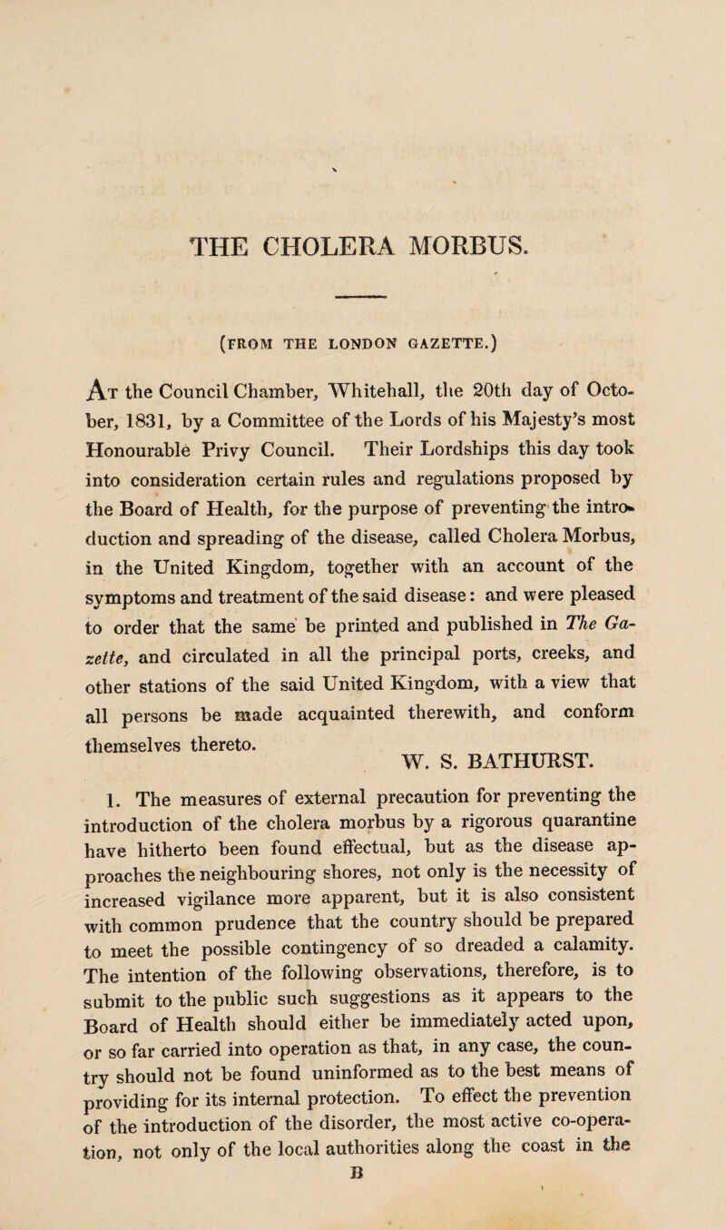 THE CHOLERA MORBUS. (FROM THE LONDON GAZETTE.) At the Council Chamber, Whitehall, the 20th day of Octo¬ ber, 1831, by a Committee of the Lords of his Majesty’s most Honourable Privy Council. Their Lordships this day took into consideration certain rules and regulations proposed by the Board of Health, for the purpose of preventing the intro¬ duction and spreading of the disease, called Cholera Morbus, in the United Kingdom, together with an account of the symptoms and treatment of the said disease: and were pleased to order that the same be printed and published in The Ga¬ zette, and circulated in all the principal ports, creeks, and other stations of the said United Kingdom, with a view that all persons be made acquainted therewith, and conform themselves thereto. W. S. BATHURST. 1. The measures of external precaution for preventing the introduction of the cholera morbus by a rigorous quarantine have hitherto been found effectual, but as the disease ap¬ proaches the neighbouring shores, not only is the necessity of increased vigilance more apparent, but it is also consistent with common prudence that the country should be prepared to meet the possible contingency of so dreaded a calamity. The intention of the following observations, therefore, is to submit to the public such suggestions as it appears to the Board of Health should either be immediately acted upon, or so far carried into operation as that, in any case, the coun¬ try should not be found uninformed as to the best means of providing for its internal protection. To effect the prevention of the introduction of the disorder, the most active co-opera¬ tion, not only of the local authorities along the coast in the