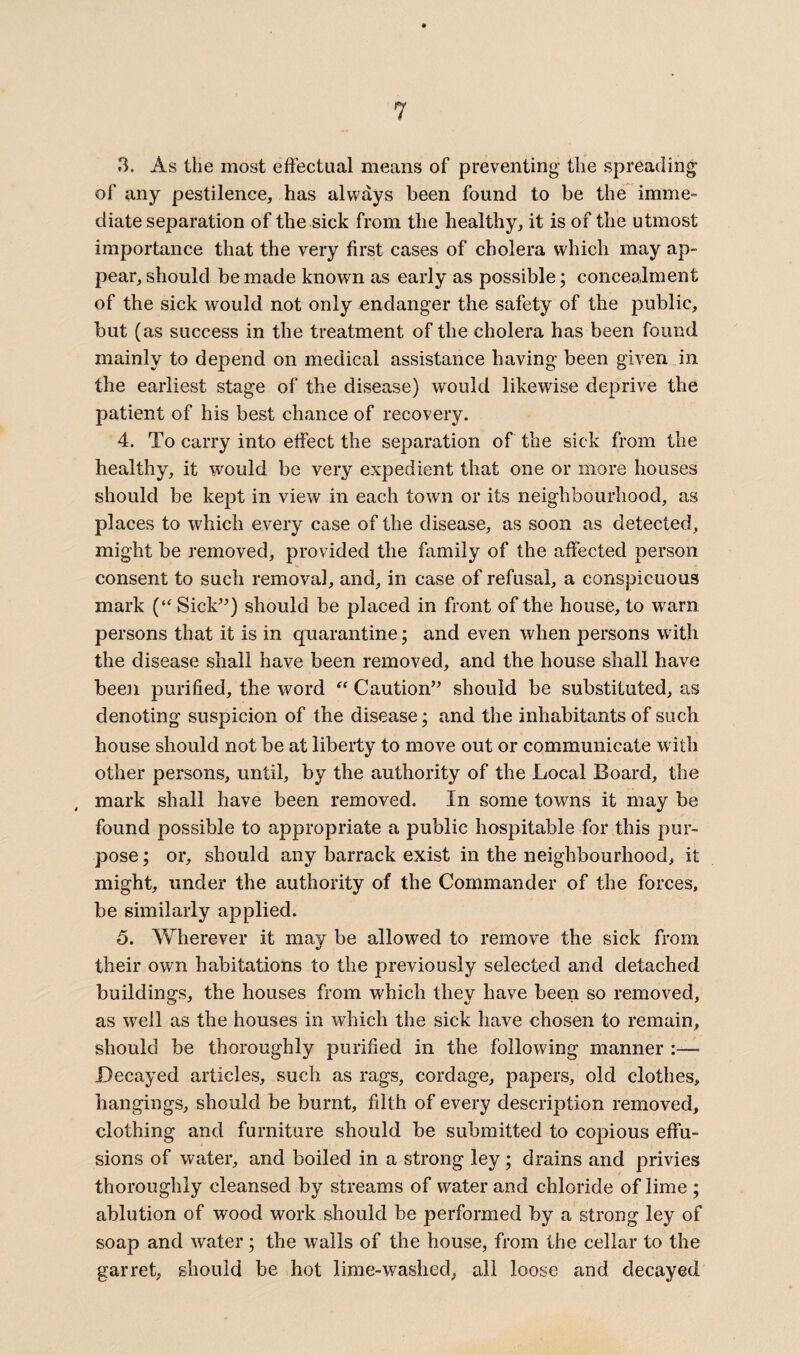 3. As the most effectual means of preventing the spreading of any pestilence, has always been found to be the imme¬ diate separation of the sick from the healthy, it is of the utmost importance that the very first cases of cholera which may ap¬ pear, should be made known as early as possible; concealment of the sick would not only endanger the safety of the public, but (as success in the treatment of the cholera has been found mainly to depend on medical assistance having been given in the earliest stage of the disease) would likewise deprive the patient of his best chance of recovery. 4. To carry into effect the separation of the sick from the healthy, it would be very expedient that one or more houses should be kept in view in each town or its neighbourhood, as places to which every case of the disease, as soon as detected, might be removed, provided the family of the affected person consent to such removal, and, in case of refusal, a conspicuous mark (“Sick”) should be placed in front of the house, to warn persons that it is in quarantine; and even when persons with the disease shall have been removed, and the house shall have been purified, the word “ Caution” should be substituted, as denoting suspicion of the disease; and the inhabitants of such house should not be at liberty to move out or communicate w ith other persons, until, by the authority of the Local Board, the mark shall have been removed. In some towns it may be found possible to appropriate a public hospitable for this pur¬ pose ; or, should any barrack exist in the neighbourhood, it might, under the authority of the Commander of the forces, be similarly applied. 5. Wherever it may be allowed to remove the sick from their own habitations to the previously selected and detached buildings, the houses from which they have been so removed, as well as the houses in which the sick have chosen to remain, should be thoroughly purified in the following manner :— Decayed articles, such as rags, cordage, papers, old clothes, hangings, should be burnt, filth of every description removed, clothing and furniture should be submitted to copious effu¬ sions of water, and boiled in a strong ley ; drains and privies thoroughly cleansed by streams of water and chloride of lime ; ablution of wood work should be performed by a strong ley of soap and water; the walls of the house, from the cellar to the garret, should be hot lime-washed, all loose and decayed