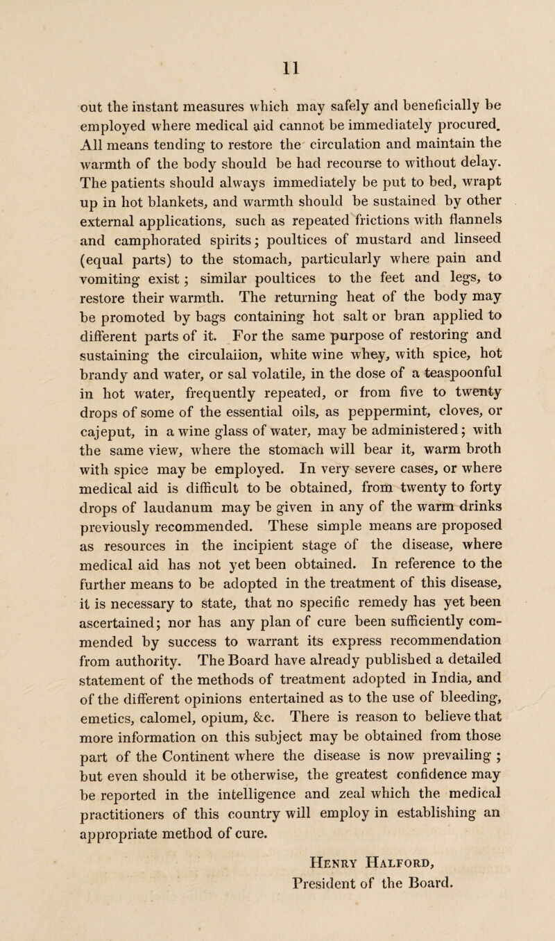 out the instant measures which may safely and beneficially be employed where medical aid cannot be immediately procured. All means tending to restore the circulation and maintain the warmth of the body should be had recourse to without delay. The patients should always immediately be put to bed, wrapt up in hot blankets, and warmth should be sustained by other external applications, such as repeated frictions with flannels and camphorated spirits; poultices of mustard and linseed (equal parts) to the stomach, particularly where pain and vomiting exist; similar poultices to the feet and legs, to restore their warmth. The returning heat of the body may be promoted by bags containing hot salt or bran applied to different parts of it. For the same purpose of restoring and sustaining the circulaiion, white wine whey, with spice, hot brandy and water, or sal volatile, in the dose of a teaspoonful in hot water, frequently repeated, or from five to twenty drops of some of the essential oils, as peppermint, cloves, or cajeput, in a wine glass of water, may be administered; with the same view, where the stomach will bear it, warm broth with spice may be employed. In very severe cases, or where medical aid is difficult to be obtained, from twenty to forty drops of laudanum may be given in any of the warm drinks previously recommended. These simple means are proposed as resources in the incipient stage of the disease, where medical aid has not yet been obtained. In reference to the further means to be adopted in the treatment of this disease, it is necessary to state, that no specific remedy has yet been ascertained; nor has any plan of cure been sufficiently com¬ mended by success to warrant its express recommendation from authority. The Board have already published a detailed statement of the methods of treatment adopted in India, and of the different opinions entertained as to the use of bleeding, emetics, calomel, opium, &c. There is reason to believe that more information on this subject may be obtained from those part of the Continent where the disease is now prevailing ; but even should it be otherwise, the greatest confidence may be reported in the intelligence and zeal which the medical practitioners of this country will employ in establishing an appropriate method of cure. Henry Halford, President of the Board.