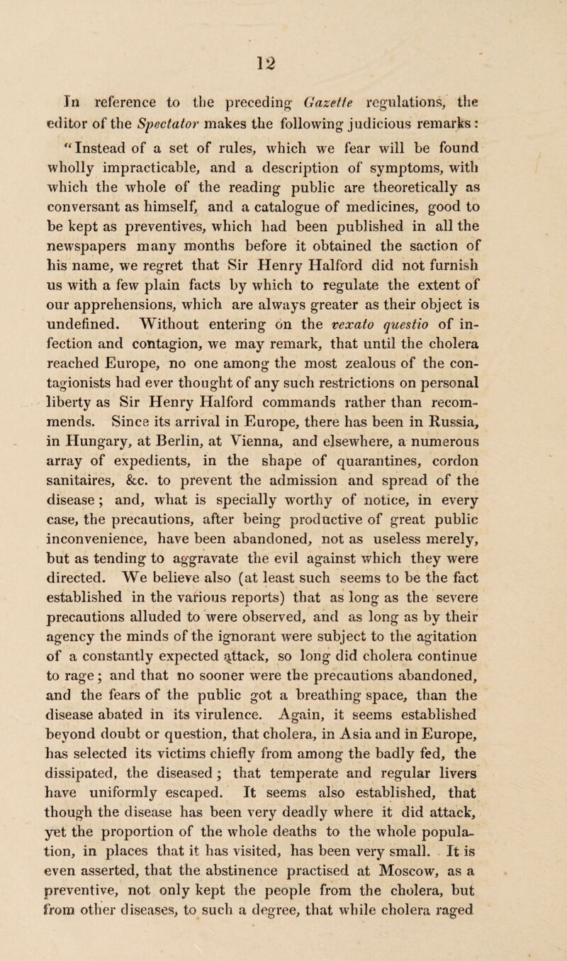 In reference to tbe preceding’ Gazette regulations, the editor of the Spectator makes the following judicious remarks: “Instead of a set of rules, which we fear will be found wholly impracticable, and a description of symptoms, with which the whole of the reading public are theoretically as conversant as himself, and a catalogue of medicines, good to be kept as preventives, which had been published in all the newspapers many months before it obtained the saction of his name, we regret that Sir Henry Halford did not furnish us with a few plain facts by which to regulate the extent of our apprehensions, which are always greater as their object is undefined. Without entering on the vexato questio of in¬ fection and contagion, we may remark, that until the cholera reached Europe, no one among the most zealous of the con- tagionists had ever thought of any such restrictions on personal liberty as Sir Henry Halford commands rather than recom¬ mends. Since its arrival in Europe, there has been in Russia, in Hungary, at Berlin, at Vienna, and elsewhere, a numerous array of expedients, in the shape of quarantines, cordon sanitaires, &c. to prevent the admission and spread of the disease ; and, what is specially worthy of notice, in every case, the precautions, after being productive of great public inconvenience, have been abandoned, not as useless merely, but as tending to aggravate the evil against which they were directed. We believe also (at least such seems to be the fact established in the various reports) that as long as the severe precautions alluded to were observed, and as long as by their agency the minds of the ignorant were subject to the agitation of a constantly expected attack, so long did cholera continue to rage; and that no sooner were the precautions abandoned, and the fears of the public got a breathing space, than the disease abated in its virulence. Again, it seems established beyond doubt or question, that cholera, in Asia and in Europe, has selected its victims chiefly from among the badly fed, the dissipated, the diseased; that temperate and regular livers have uniformly escaped. It seems also established, that though the disease has been very deadly where it did attack, yet the proportion of the whole deaths to the whole popula¬ tion, in places that it has visited, has been very small. It is even asserted, that the abstinence practised at Moscow, as a preventive, not only kept the people from the cholera, but from other diseases, to such a degree, that while cholera raged